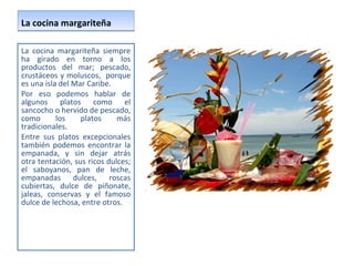 La cocina margariteña La cocina margariteña siempre ha girado en torno a los productos del mar; pescado, crustáceos y moluscos,  porque es una isla del Mar Caribe.  Por eso podemos hablar de algunos platos como el sancocho o hervido de pescado, como los platos más tradicionales.  Entre sus platos excepcionales también podemos encontrar la empanada, y sin dejar atrás otra tentación, sus ricos dulces; el saboyanos, pan de leche, empanadas dulces, roscas cubiertas, dulce de piñonate, jaleas, conservas y el famoso dulce de lechosa, entre otros.  