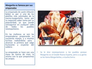 Margarita es famosa por sus empanadas La empanada de cazón (tiburón bebe) es por sí uno de los platillos más solicitados de la cocina margariteña, tanto por su exquisito sabor como por su popularidad, ya que puede conseguirse en cualquier calle de todos los pueblos neoespartanos. En las mañanas se ven las empanaderas preparando su suculento manjar, y a muchos turistas rodeándolas para  alcanzar la primera que salga humeante y crujiente del caldero La empanada se hace con una masa de harina de maíz, la misma con la que preparamos las arepas.  Se le dice neoespartanos a los pueblos porque Margarita es el Estado Nueva Esparta, pero a su gente se les llama Margariteños, a mucha honra 
