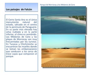 Los paisajes  de Falcón Parque de Morrocoy y los Médanos de Coro El Cerro Santa Ana es el único monumento natural del estado, ubicado en el centro de la península de Paraguaná. En su parte más elevada hay selva nublada y en la parte inferior, el clima es semiárido. Los Médanos de Coro y las playas de Morrocoy son muy frecuentadas por los turistas. En Tucacas y Chichiriviche se encuentran los muelles donde se toman las embarcaciones que conducen a los cerca de trece cayos que componen el parque . 
