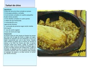 Tarkari de chivo Ingrediente 2 kilos de carne de chivo cortado en presas 1 k de papas peladas y cortadas 1 k de tomates cortados en cuadros pequeños 6 ajíes dulces picados 1 k de cebollas cortadas en cuatro partes 1 cabeza de ajo machacada 1 cucharada de curry Jugo de dos limones ½  cucharada de pimienta negra recién molida Sal al gusto  ½  taza de aceite vegetal.  2 tazas de harina de trigo Preparación El primer paso en esta receta es limpiar las presas de chivo con el jugo de limón y luego con agua. Después se sazonan con sal, pimienta y curry y se dejan macerando por una o dos horas. Pasado este tiempo se pasan por la harina se sacude el exceso y se fríen los trozos por diez o quince minutos hasta que doren. Luego se añaden la cebolla, el ajo, el ají y el tomate. Se añade agua a la olla y se deja cocinar por media hora. Luego se destapa, se agrega la sal y se cocina el chivo por cuarenta minutos más. Al cumplirse este tiempo se agregan las papas y se deja cocinar el tarkarí por veinte minutos. 