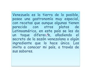 Venezuela es la tierra de lo posible, posee una gastronomía muy especial, con recetas que aunque algunas tienen parecido con otros platos de Latinoamérica, en este país se les da un toque diferente, añadiendo el secreto de la sazón venezolana o algún ingrediente que lo hace único. Los invito a conocer mi país, a través de sus sabores. 