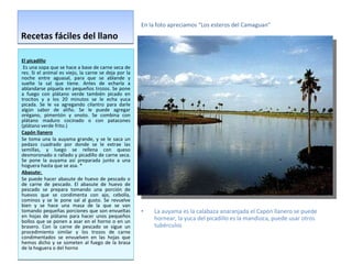 Recetas fáciles del llano El picadillo Es una sopa que se hace a base de carne seca de res. Si el animal es viejo, la carne se deja por la noche entre aguasal, para que se ablande y suelte la sal que tiene. Antes de echarla a ablandarse píquela en pequeños trozos. Se pone a fuego con plátano verde también picado en trocitos y a los 20 minutos se le echa yuca picada. Se le va agregando cilantro para darle algún sabor de aliño. Se le puede agregar orégano, pimentón y onoto. Se combina con plátano maduro cocinado o con patacones (plátano verde frito.)  Capón llanero Se toma una la auyama grande, y se le saca un pedazo cuadrado por donde se le extrae las semillas, y luego se rellena con queso desmoronado o rallado y picadillo de carne seca. Se pone la auyama así preparada junto a una hoguera hasta que se asa.  * Abasute:  Se puede hacer abasute de huevo de pescado o de carne de pescado. El abasute de huevo de pescado se prepara tomando una porción de huevos que se condimenta con ajo, cebolla, cominos y se le pone sal al gusto. Se revuelve bien y se hace una masa de la que se van tomando pequeñas porciones que son envueltas en hojas de plátano para hacer unos pequeños bollos que se ponen a asar en el horno o en un brasero. Con la carne de pescado se sigue un procedimiento similar y los trozos de carne condimentados se envuelven en las hojas que hemos dicho y se someten al fuego de la brasa de la hoguera o del horno En la foto apreciamos “Los esteros del Camaguan” La auyama es la calabaza anaranjada el Capón llanero se puede hornear, la yuca del picadillo es la mandioca, puede usar otros tubérculos 