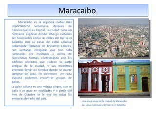 Maracaibo  Maracaibo es la segunda ciudad más importantede Venezuela, después de Caracas que es su Capital. La ciudad  tiene un contraste especial donde alberga rincones tan fascinantes como las calles del Barrio el Saladillo con su casas de estilo colonial bellamente pintadas de brillantes colores, con ventanas enrejadas que han sido coronadas por molduras y aleros de caprichosas formas, contrastando con los edificios elevados que rodean la parte antigua de la ciudad, y sus modernas avenidas llenas de tiendas donde se puede comprar de todo. En diciembre  en cada esquina podemos encontrar grupos de gaitas. La gaita zuliana es una música alegre, que se baila y se goza en navidades y a partir del mes de Octubre se le oye en todas las emisoras de radio del país.  . Una vista aérea de la ciudad de Maracaibo . Las casas coloniales del Barrio el Saladillo 