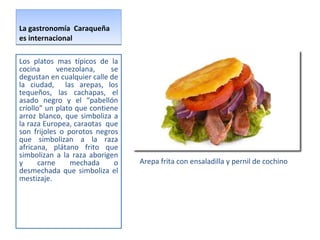 La gastronomía  Caraqueña es internacional  Arepa frita con ensaladilla y pernil de cochino  Los platos mas típicos de la cocina venezolana, se degustan en cualquier calle de la ciudad,  las arepas, los tequeños, las cachapas, el asado negro y el “pabellón criollo” un plato que contiene arroz blanco, que simboliza a la raza Europea, caraotas  que son frijoles o porotos negros que simbolizan a la raza africana, plátano frito que simbolizan a la raza aborigen y carne mechada o desmechada que simboliza el mestizaje.  