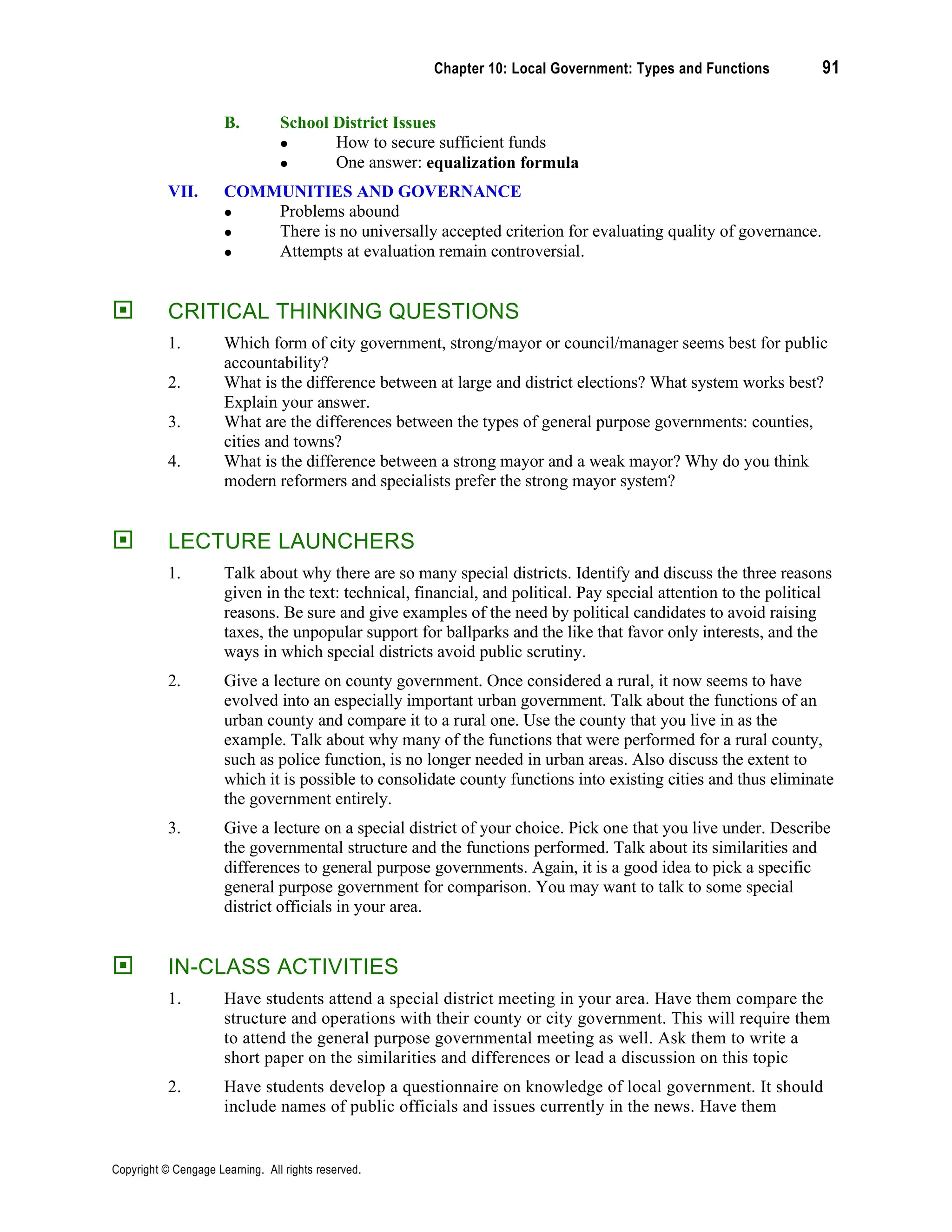 Chapter 10: Local Government: Types and Functions 91
Copyright © Cengage Learning. All rights reserved.
B. School District Issues
• How to secure sufficient funds
• One answer: equalization formula
VII. COMMUNITIES AND GOVERNANCE
• Problems abound
• There is no universally accepted criterion for evaluating quality of governance.
• Attempts at evaluation remain controversial.
 CRITICAL THINKING QUESTIONS
1. Which form of city government, strong/mayor or council/manager seems best for public
accountability?
2. What is the difference between at large and district elections? What system works best?
Explain your answer.
3. What are the differences between the types of general purpose governments: counties,
cities and towns?
4. What is the difference between a strong mayor and a weak mayor? Why do you think
modern reformers and specialists prefer the strong mayor system?
 LECTURE LAUNCHERS
1. Talk about why there are so many special districts. Identify and discuss the three reasons
given in the text: technical, financial, and political. Pay special attention to the political
reasons. Be sure and give examples of the need by political candidates to avoid raising
taxes, the unpopular support for ballparks and the like that favor only interests, and the
ways in which special districts avoid public scrutiny.
2. Give a lecture on county government. Once considered a rural, it now seems to have
evolved into an especially important urban government. Talk about the functions of an
urban county and compare it to a rural one. Use the county that you live in as the
example. Talk about why many of the functions that were performed for a rural county,
such as police function, is no longer needed in urban areas. Also discuss the extent to
which it is possible to consolidate county functions into existing cities and thus eliminate
the government entirely.
3. Give a lecture on a special district of your choice. Pick one that you live under. Describe
the governmental structure and the functions performed. Talk about its similarities and
differences to general purpose governments. Again, it is a good idea to pick a specific
general purpose government for comparison. You may want to talk to some special
district officials in your area.
 IN-CLASS ACTIVITIES
1. Have students attend a special district meeting in your area. Have them compare the
structure and operations with their county or city government. This will require them
to attend the general purpose governmental meeting as well. Ask them to write a
short paper on the similarities and differences or lead a discussion on this topic
2. Have students develop a questionnaire on knowledge of local government. It should
include names of public officials and issues currently in the news. Have them
 