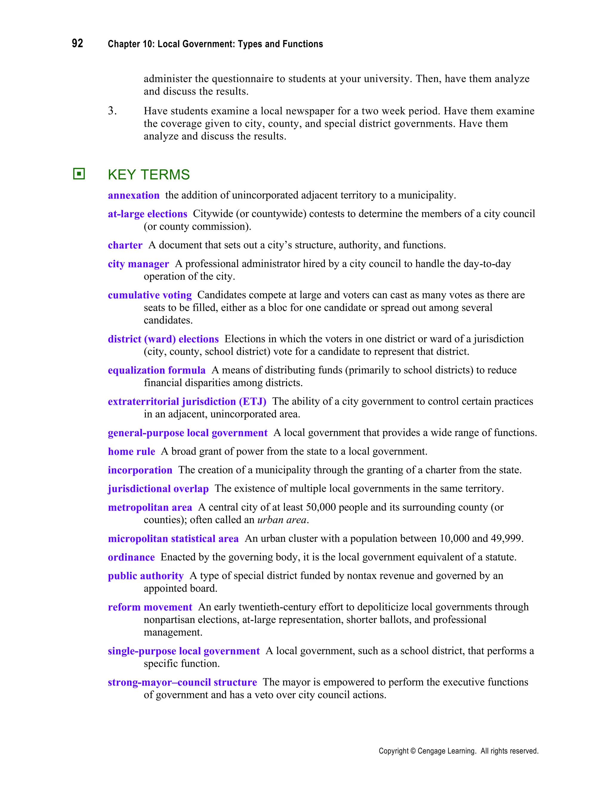 92 Chapter 10: Local Government: Types and Functions
Copyright © Cengage Learning. All rights reserved.
administer the questionnaire to students at your university. Then, have them analyze
and discuss the results.
3. Have students examine a local newspaper for a two week period. Have them examine
the coverage given to city, county, and special district governments. Have them
analyze and discuss the results.
 KEY TERMS
annexation the addition of unincorporated adjacent territory to a municipality.
at-large elections Citywide (or countywide) contests to determine the members of a city council
(or county commission).
charter A document that sets out a city’s structure, authority, and functions.
city manager A professional administrator hired by a city council to handle the day-to-day
operation of the city.
cumulative voting Candidates compete at large and voters can cast as many votes as there are
seats to be filled, either as a bloc for one candidate or spread out among several
candidates.
district (ward) elections Elections in which the voters in one district or ward of a jurisdiction
(city, county, school district) vote for a candidate to represent that district.
equalization formula A means of distributing funds (primarily to school districts) to reduce
financial disparities among districts.
extraterritorial jurisdiction (ETJ) The ability of a city government to control certain practices
in an adjacent, unincorporated area.
general-purpose local government A local government that provides a wide range of functions.
home rule A broad grant of power from the state to a local government.
incorporation The creation of a municipality through the granting of a charter from the state.
jurisdictional overlap The existence of multiple local governments in the same territory.
metropolitan area A central city of at least 50,000 people and its surrounding county (or
counties); often called an urban area.
micropolitan statistical area An urban cluster with a population between 10,000 and 49,999.
ordinance Enacted by the governing body, it is the local government equivalent of a statute.
public authority A type of special district funded by nontax revenue and governed by an
appointed board.
reform movement An early twentieth-century effort to depoliticize local governments through
nonpartisan elections, at-large representation, shorter ballots, and professional
management.
single-purpose local government A local government, such as a school district, that performs a
specific function.
strong-mayor–council structure The mayor is empowered to perform the executive functions
of government and has a veto over city council actions.
 