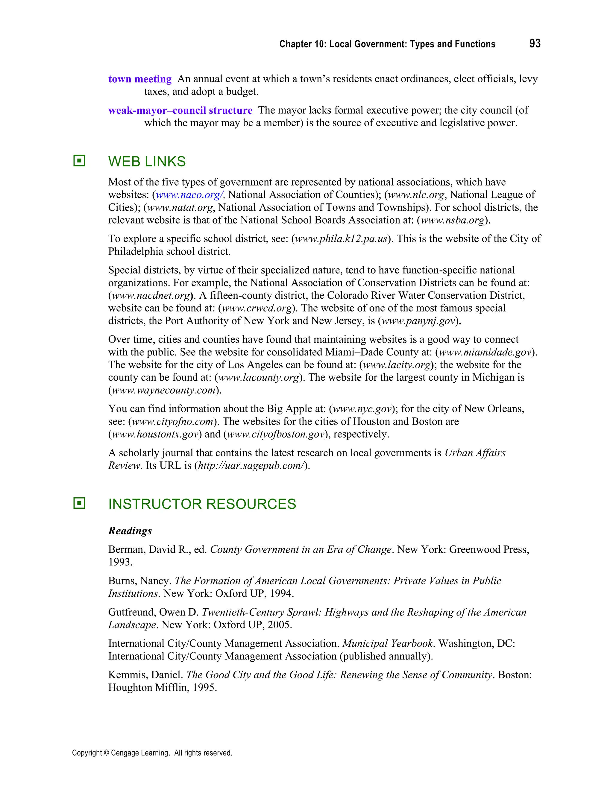 Chapter 10: Local Government: Types and Functions 93
Copyright © Cengage Learning. All rights reserved.
town meeting An annual event at which a town’s residents enact ordinances, elect officials, levy
taxes, and adopt a budget.
weak-mayor–council structure The mayor lacks formal executive power; the city council (of
which the mayor may be a member) is the source of executive and legislative power.
 WEB LINKS
Most of the five types of government are represented by national associations, which have
websites: (www.naco.org/, National Association of Counties); (www.nlc.org, National League of
Cities); (www.natat.org, National Association of Towns and Townships). For school districts, the
relevant website is that of the National School Boards Association at: (www.nsba.org).
To explore a specific school district, see: (www.phila.k12.pa.us). This is the website of the City of
Philadelphia school district.
Special districts, by virtue of their specialized nature, tend to have function-specific national
organizations. For example, the National Association of Conservation Districts can be found at:
(www.nacdnet.org). A fifteen-county district, the Colorado River Water Conservation District,
website can be found at: (www.crwcd.org). The website of one of the most famous special
districts, the Port Authority of New York and New Jersey, is (www.panynj.gov).
Over time, cities and counties have found that maintaining websites is a good way to connect
with the public. See the website for consolidated Miami–Dade County at: (www.miamidade.gov).
The website for the city of Los Angeles can be found at: (www.lacity.org); the website for the
county can be found at: (www.lacounty.org). The website for the largest county in Michigan is
(www.waynecounty.com).
You can find information about the Big Apple at: (www.nyc.gov); for the city of New Orleans,
see: (www.cityofno.com). The websites for the cities of Houston and Boston are
(www.houstontx.gov) and (www.cityofboston.gov), respectively.
A scholarly journal that contains the latest research on local governments is Urban Affairs
Review. Its URL is (http://uar.sagepub.com/).
 INSTRUCTOR RESOURCES
Readings
Berman, David R., ed. County Government in an Era of Change. New York: Greenwood Press,
1993.
Burns, Nancy. The Formation of American Local Governments: Private Values in Public
Institutions. New York: Oxford UP, 1994.
Gutfreund, Owen D. Twentieth-Century Sprawl: Highways and the Reshaping of the American
Landscape. New York: Oxford UP, 2005.
International City/County Management Association. Municipal Yearbook. Washington, DC:
International City/County Management Association (published annually).
Kemmis, Daniel. The Good City and the Good Life: Renewing the Sense of Community. Boston:
Houghton Mifflin, 1995.
 