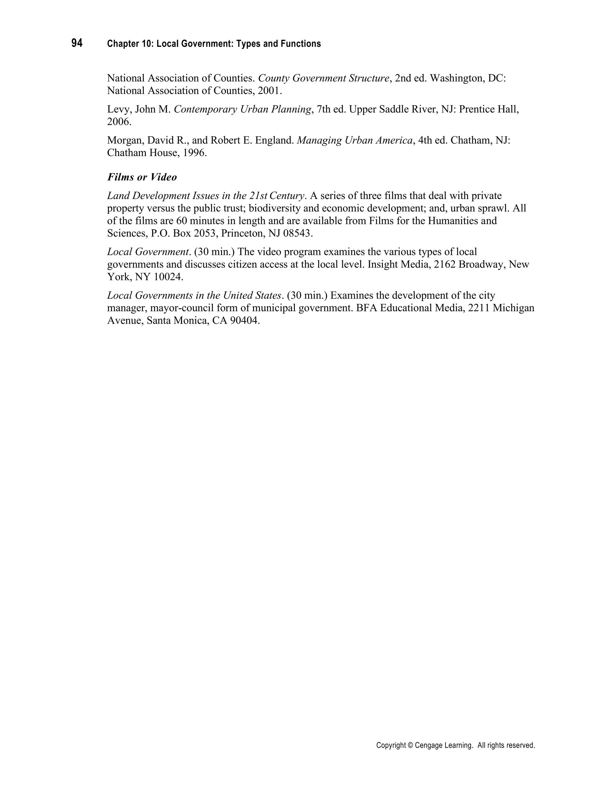 94 Chapter 10: Local Government: Types and Functions
Copyright © Cengage Learning. All rights reserved.
National Association of Counties. County Government Structure, 2nd ed. Washington, DC:
National Association of Counties, 2001.
Levy, John M. Contemporary Urban Planning, 7th ed. Upper Saddle River, NJ: Prentice Hall,
2006.
Morgan, David R., and Robert E. England. Managing Urban America, 4th ed. Chatham, NJ:
Chatham House, 1996.
Films or Video
Land Development Issues in the 21st Century. A series of three films that deal with private
property versus the public trust; biodiversity and economic development; and, urban sprawl. All
of the films are 60 minutes in length and are available from Films for the Humanities and
Sciences, P.O. Box 2053, Princeton, NJ 08543.
Local Government. (30 min.) The video program examines the various types of local
governments and discusses citizen access at the local level. Insight Media, 2162 Broadway, New
York, NY 10024.
Local Governments in the United States. (30 min.) Examines the development of the city
manager, mayor-council form of municipal government. BFA Educational Media, 2211 Michigan
Avenue, Santa Monica, CA 90404.
 