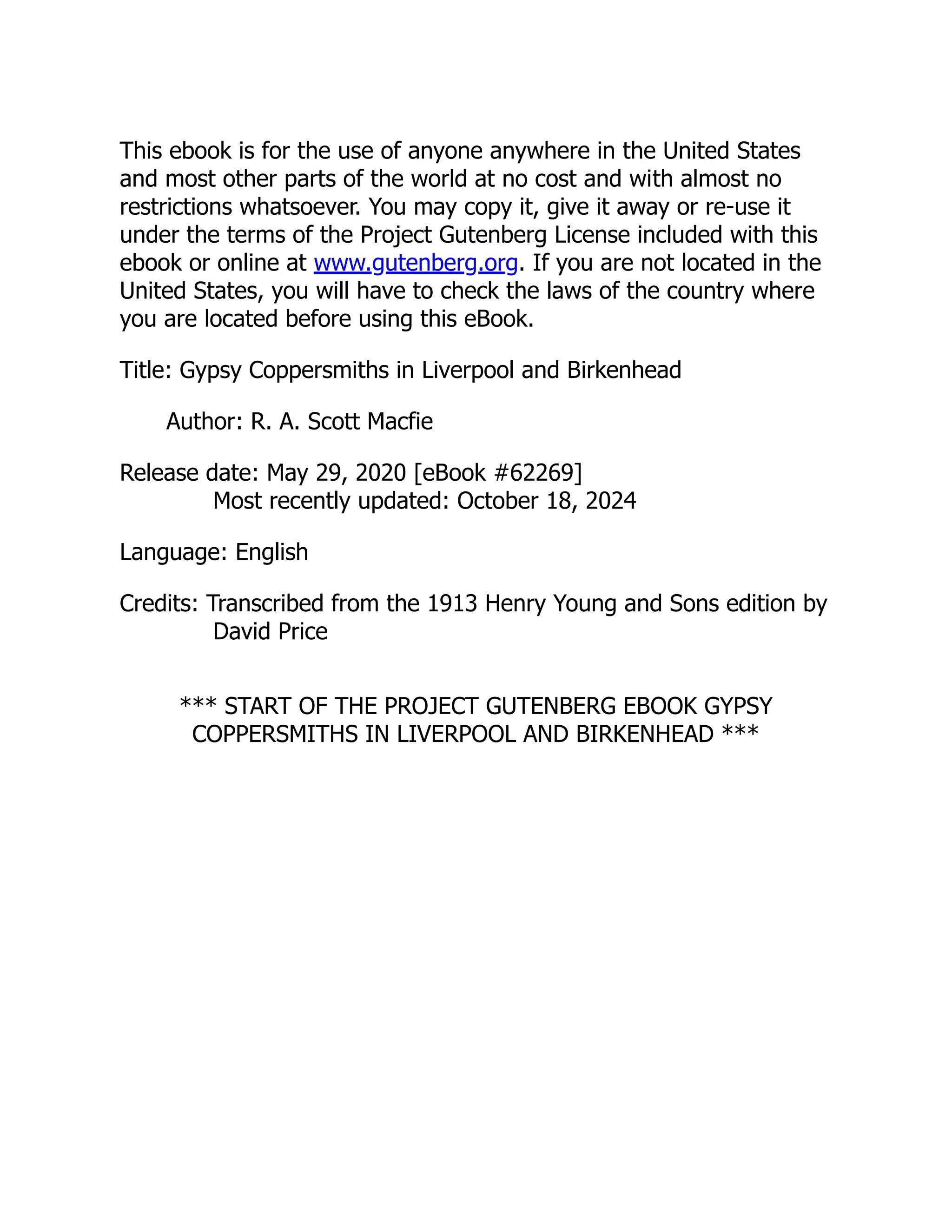 This ebook is for the use of anyone anywhere in the United States
and most other parts of the world at no cost and with almost no
restrictions whatsoever. You may copy it, give it away or re-use it
under the terms of the Project Gutenberg License included with this
ebook or online at www.gutenberg.org. If you are not located in the
United States, you will have to check the laws of the country where
you are located before using this eBook.
Title: Gypsy Coppersmiths in Liverpool and Birkenhead
Author: R. A. Scott Macfie
Release date: May 29, 2020 [eBook #62269]
Most recently updated: October 18, 2024
Language: English
Credits: Transcribed from the 1913 Henry Young and Sons edition by
David Price
*** START OF THE PROJECT GUTENBERG EBOOK GYPSY
COPPERSMITHS IN LIVERPOOL AND BIRKENHEAD ***
 