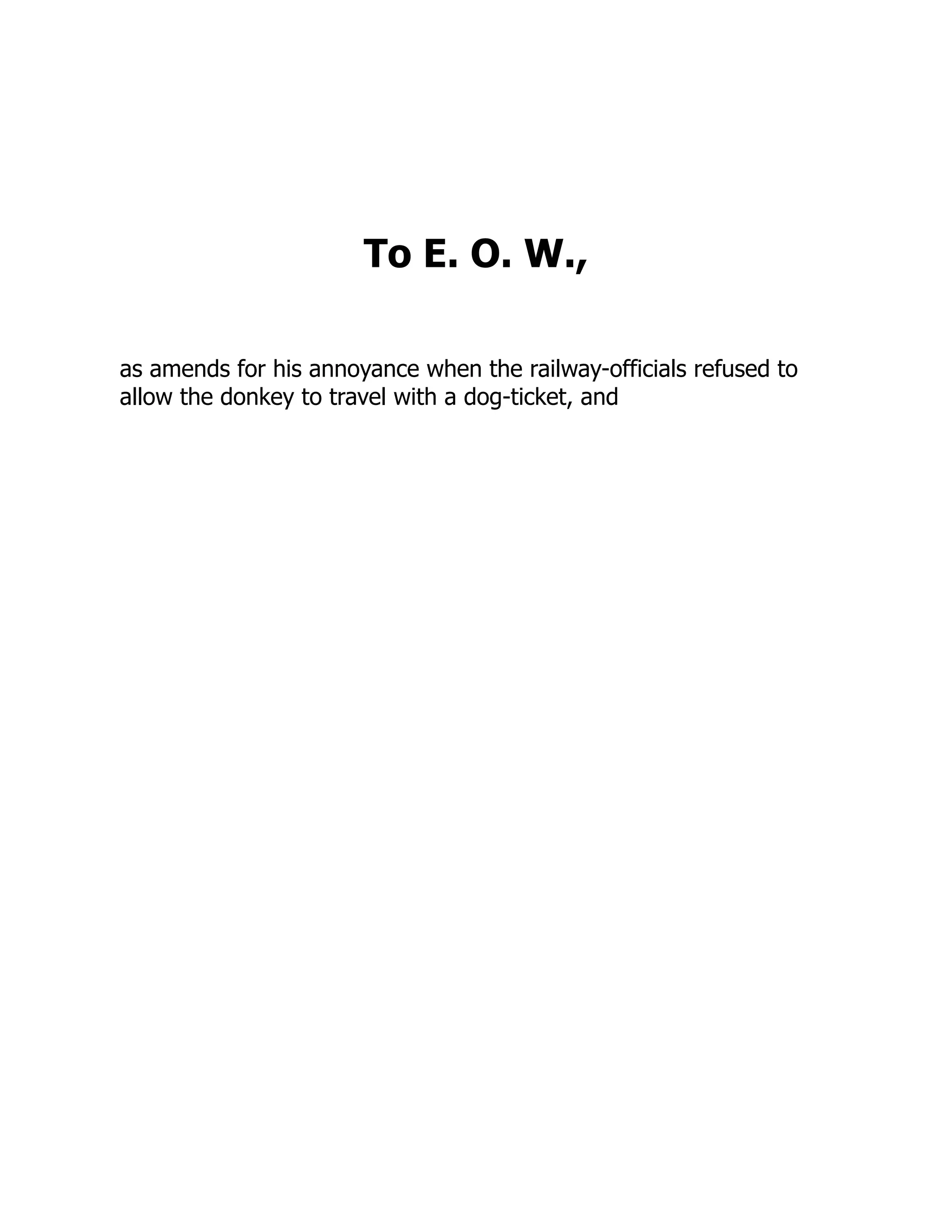 To E. O. W.,
as amends for his annoyance when the railway-officials refused to
allow the donkey to travel with a dog-ticket, and
 