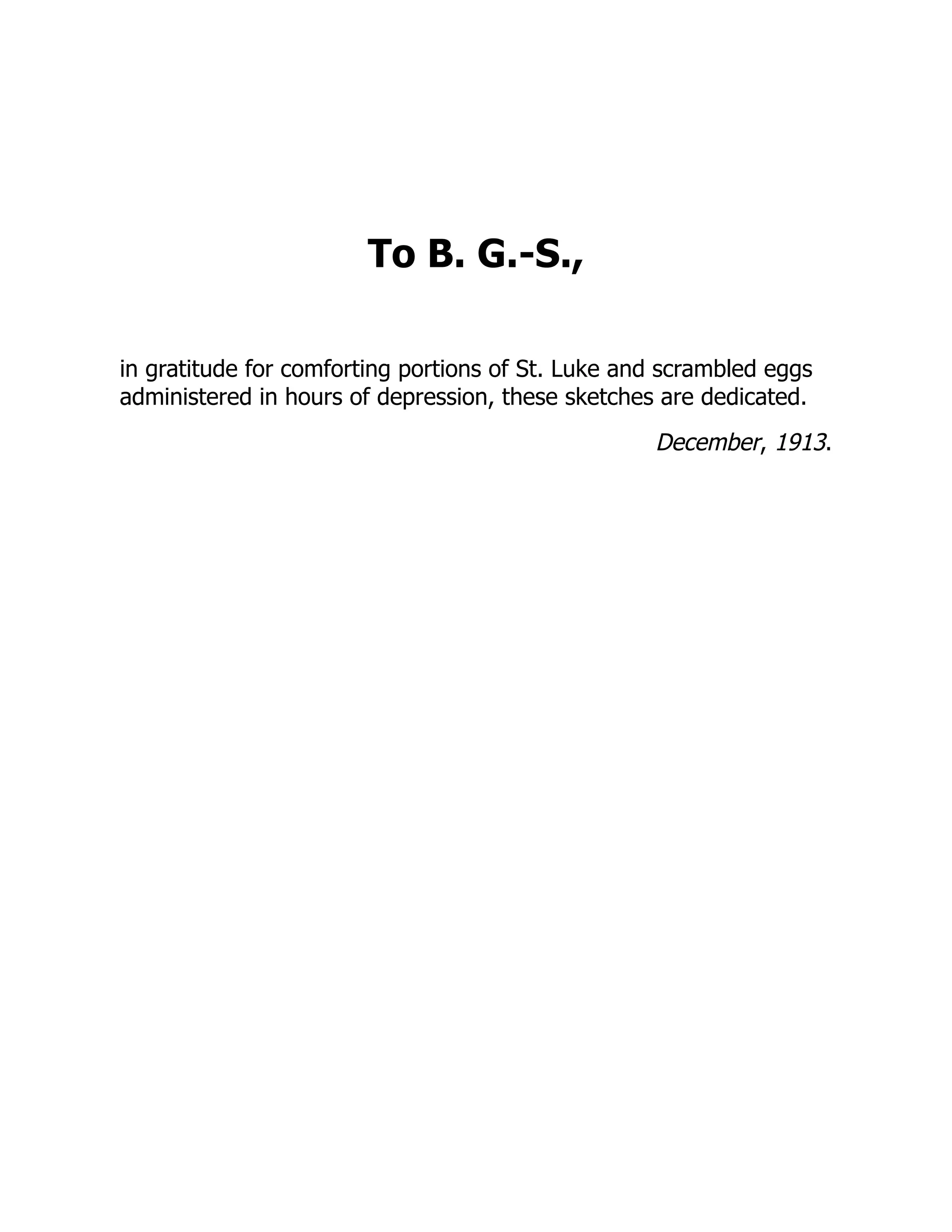 To B. G.-S.,
in gratitude for comforting portions of St. Luke and scrambled eggs
administered in hours of depression, these sketches are dedicated.
December, 1913.
 