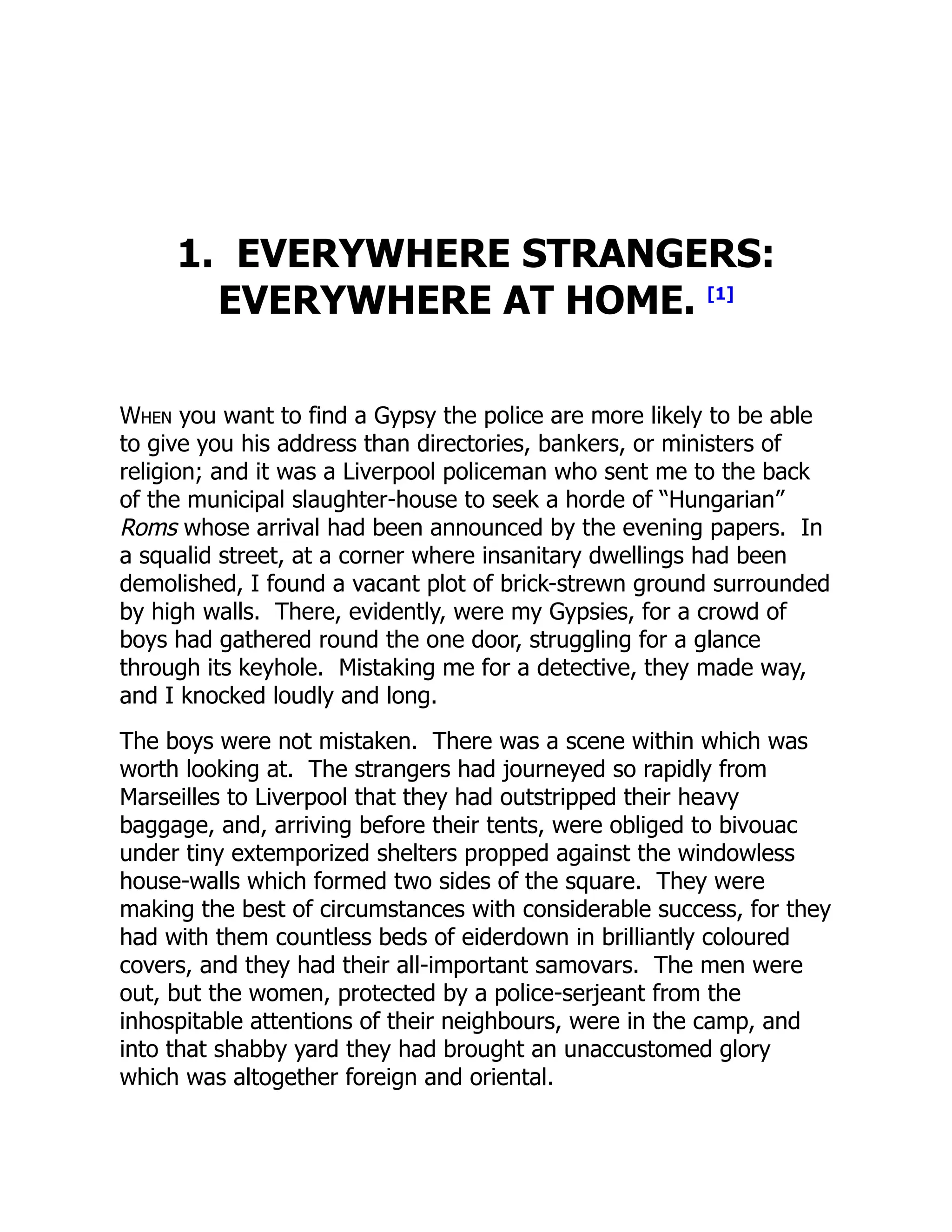 1. EVERYWHERE STRANGERS:
EVERYWHERE AT HOME. [1]
When you want to find a Gypsy the police are more likely to be able
to give you his address than directories, bankers, or ministers of
religion; and it was a Liverpool policeman who sent me to the back
of the municipal slaughter-house to seek a horde of “Hungarian”
Roms whose arrival had been announced by the evening papers. In
a squalid street, at a corner where insanitary dwellings had been
demolished, I found a vacant plot of brick-strewn ground surrounded
by high walls. There, evidently, were my Gypsies, for a crowd of
boys had gathered round the one door, struggling for a glance
through its keyhole. Mistaking me for a detective, they made way,
and I knocked loudly and long.
The boys were not mistaken. There was a scene within which was
worth looking at. The strangers had journeyed so rapidly from
Marseilles to Liverpool that they had outstripped their heavy
baggage, and, arriving before their tents, were obliged to bivouac
under tiny extemporized shelters propped against the windowless
house-walls which formed two sides of the square. They were
making the best of circumstances with considerable success, for they
had with them countless beds of eiderdown in brilliantly coloured
covers, and they had their all-important samovars. The men were
out, but the women, protected by a police-serjeant from the
inhospitable attentions of their neighbours, were in the camp, and
into that shabby yard they had brought an unaccustomed glory
which was altogether foreign and oriental.
 