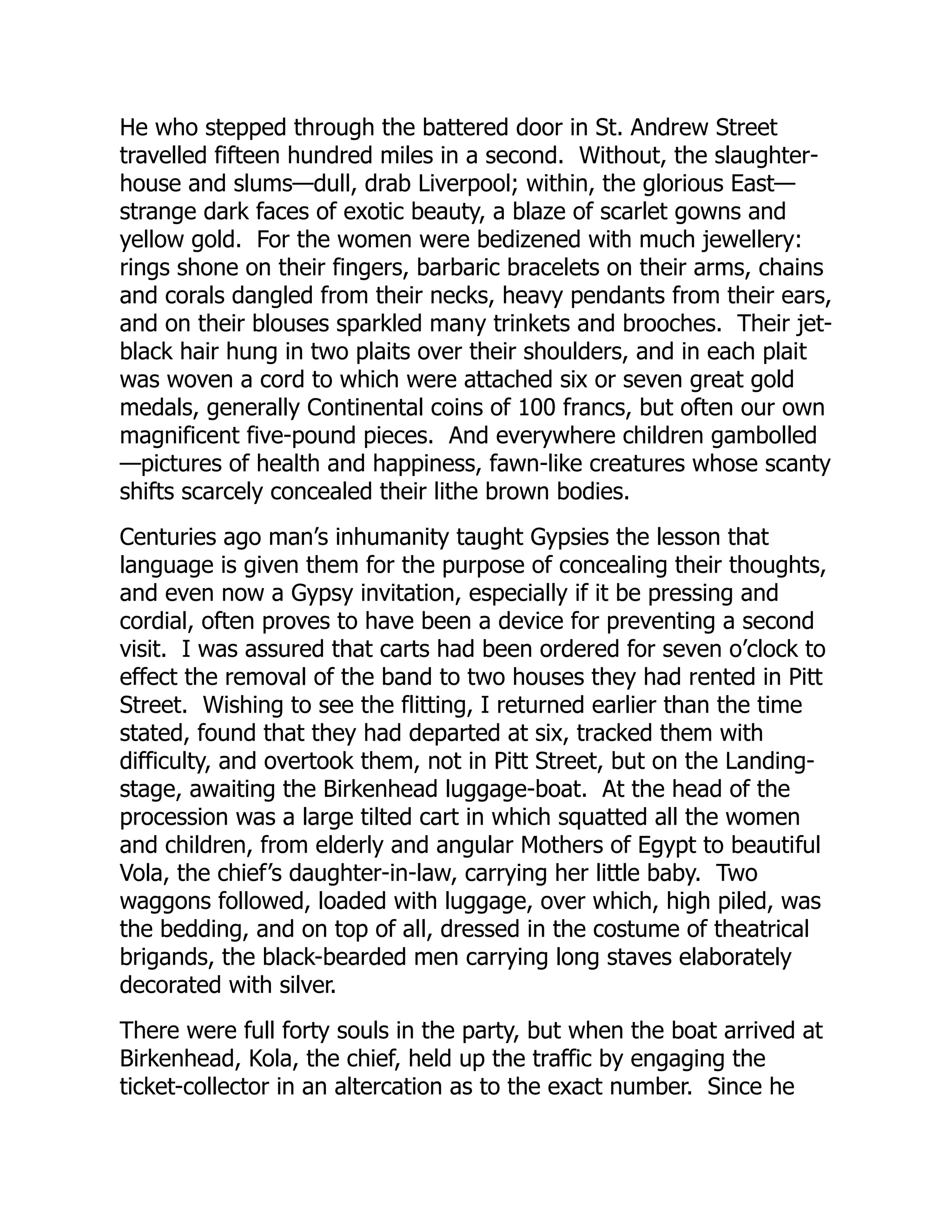He who stepped through the battered door in St. Andrew Street
travelled fifteen hundred miles in a second. Without, the slaughter-
house and slums—dull, drab Liverpool; within, the glorious East—
strange dark faces of exotic beauty, a blaze of scarlet gowns and
yellow gold. For the women were bedizened with much jewellery:
rings shone on their fingers, barbaric bracelets on their arms, chains
and corals dangled from their necks, heavy pendants from their ears,
and on their blouses sparkled many trinkets and brooches. Their jet-
black hair hung in two plaits over their shoulders, and in each plait
was woven a cord to which were attached six or seven great gold
medals, generally Continental coins of 100 francs, but often our own
magnificent five-pound pieces. And everywhere children gambolled
—pictures of health and happiness, fawn-like creatures whose scanty
shifts scarcely concealed their lithe brown bodies.
Centuries ago man’s inhumanity taught Gypsies the lesson that
language is given them for the purpose of concealing their thoughts,
and even now a Gypsy invitation, especially if it be pressing and
cordial, often proves to have been a device for preventing a second
visit. I was assured that carts had been ordered for seven o’clock to
effect the removal of the band to two houses they had rented in Pitt
Street. Wishing to see the flitting, I returned earlier than the time
stated, found that they had departed at six, tracked them with
difficulty, and overtook them, not in Pitt Street, but on the Landing-
stage, awaiting the Birkenhead luggage-boat. At the head of the
procession was a large tilted cart in which squatted all the women
and children, from elderly and angular Mothers of Egypt to beautiful
Vola, the chief’s daughter-in-law, carrying her little baby. Two
waggons followed, loaded with luggage, over which, high piled, was
the bedding, and on top of all, dressed in the costume of theatrical
brigands, the black-bearded men carrying long staves elaborately
decorated with silver.
There were full forty souls in the party, but when the boat arrived at
Birkenhead, Kola, the chief, held up the traffic by engaging the
ticket-collector in an altercation as to the exact number. Since he
 