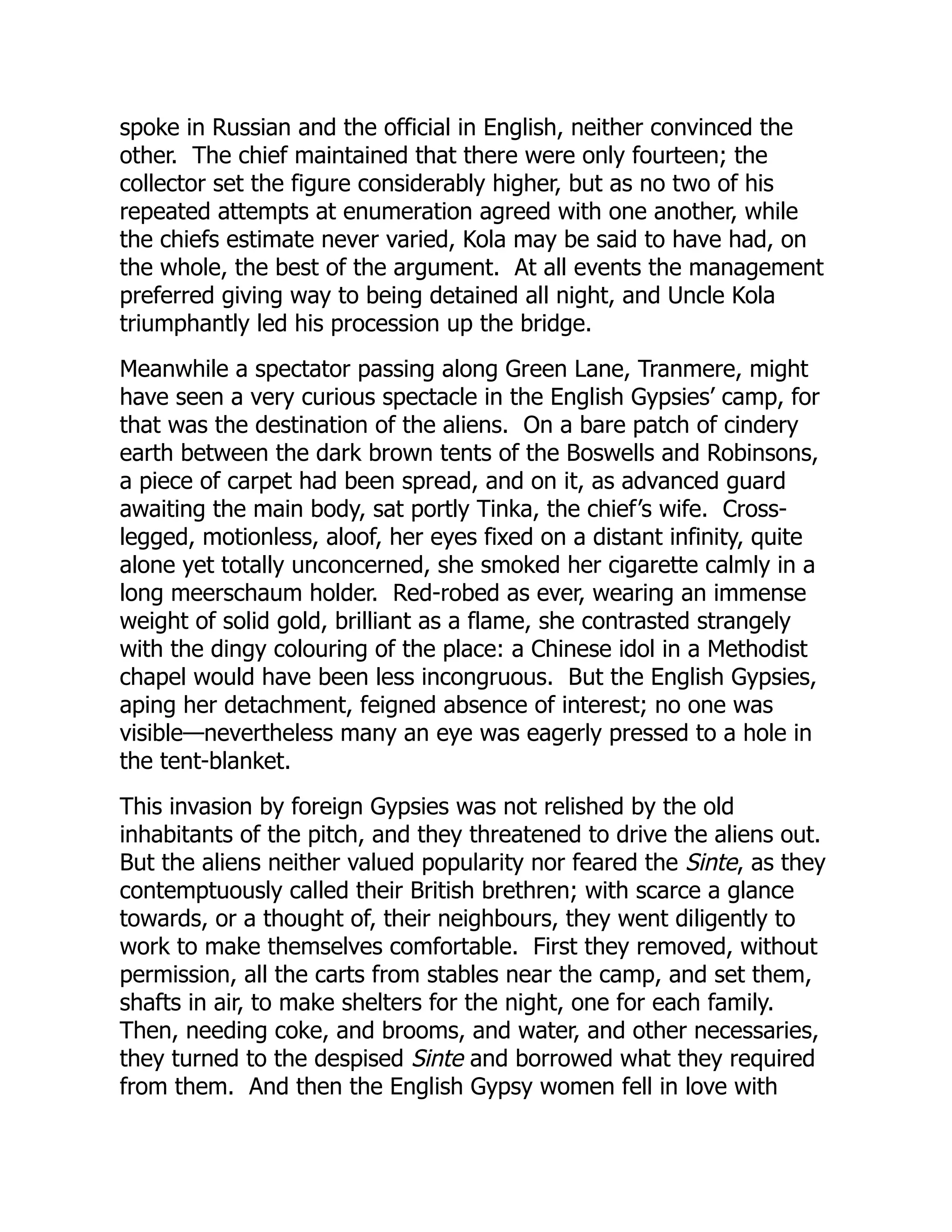 spoke in Russian and the official in English, neither convinced the
other. The chief maintained that there were only fourteen; the
collector set the figure considerably higher, but as no two of his
repeated attempts at enumeration agreed with one another, while
the chiefs estimate never varied, Kola may be said to have had, on
the whole, the best of the argument. At all events the management
preferred giving way to being detained all night, and Uncle Kola
triumphantly led his procession up the bridge.
Meanwhile a spectator passing along Green Lane, Tranmere, might
have seen a very curious spectacle in the English Gypsies’ camp, for
that was the destination of the aliens. On a bare patch of cindery
earth between the dark brown tents of the Boswells and Robinsons,
a piece of carpet had been spread, and on it, as advanced guard
awaiting the main body, sat portly Tinka, the chief’s wife. Cross-
legged, motionless, aloof, her eyes fixed on a distant infinity, quite
alone yet totally unconcerned, she smoked her cigarette calmly in a
long meerschaum holder. Red-robed as ever, wearing an immense
weight of solid gold, brilliant as a flame, she contrasted strangely
with the dingy colouring of the place: a Chinese idol in a Methodist
chapel would have been less incongruous. But the English Gypsies,
aping her detachment, feigned absence of interest; no one was
visible—nevertheless many an eye was eagerly pressed to a hole in
the tent-blanket.
This invasion by foreign Gypsies was not relished by the old
inhabitants of the pitch, and they threatened to drive the aliens out.
But the aliens neither valued popularity nor feared the Sinte, as they
contemptuously called their British brethren; with scarce a glance
towards, or a thought of, their neighbours, they went diligently to
work to make themselves comfortable. First they removed, without
permission, all the carts from stables near the camp, and set them,
shafts in air, to make shelters for the night, one for each family.
Then, needing coke, and brooms, and water, and other necessaries,
they turned to the despised Sinte and borrowed what they required
from them. And then the English Gypsy women fell in love with
 