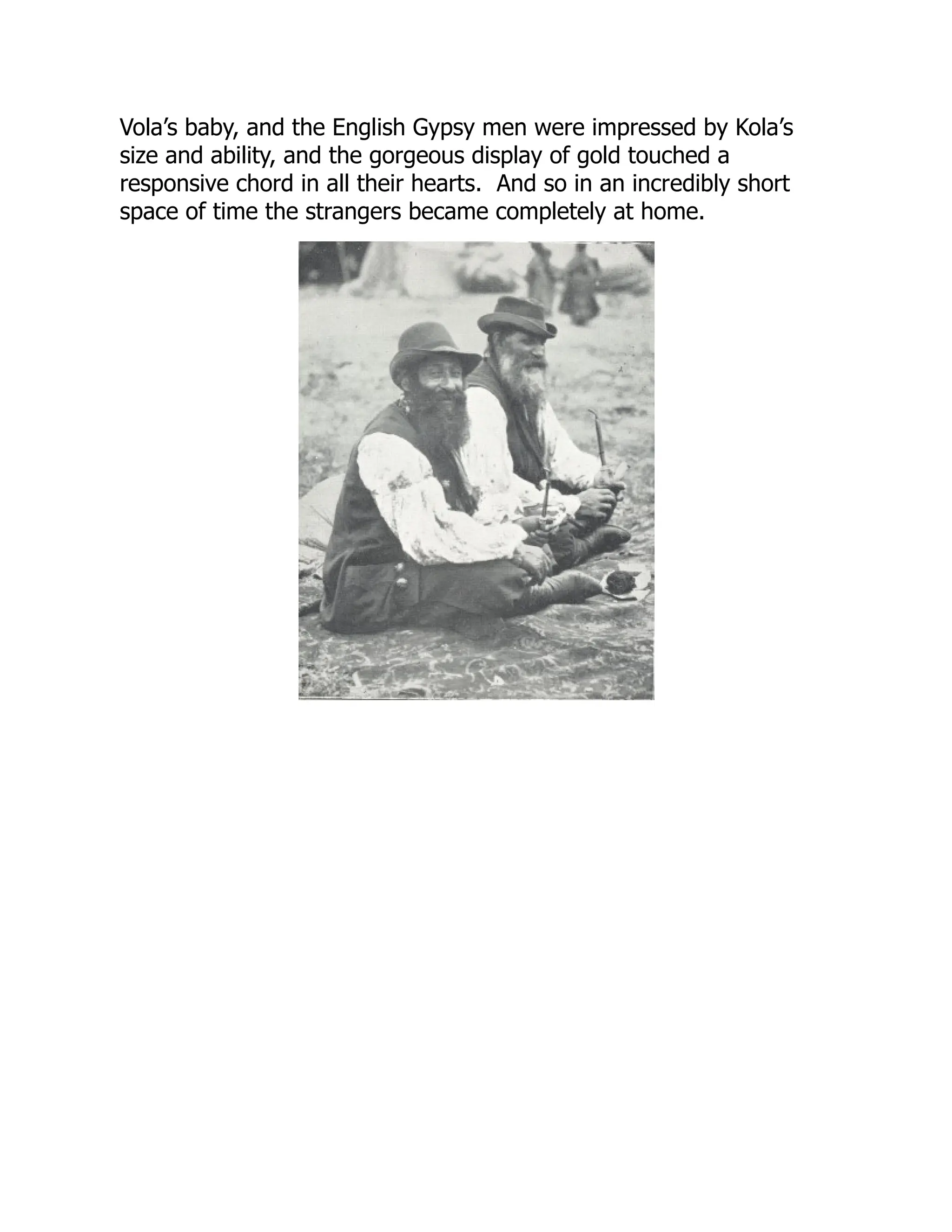 Vola’s baby, and the English Gypsy men were impressed by Kola’s
size and ability, and the gorgeous display of gold touched a
responsive chord in all their hearts. And so in an incredibly short
space of time the strangers became completely at home.
 
