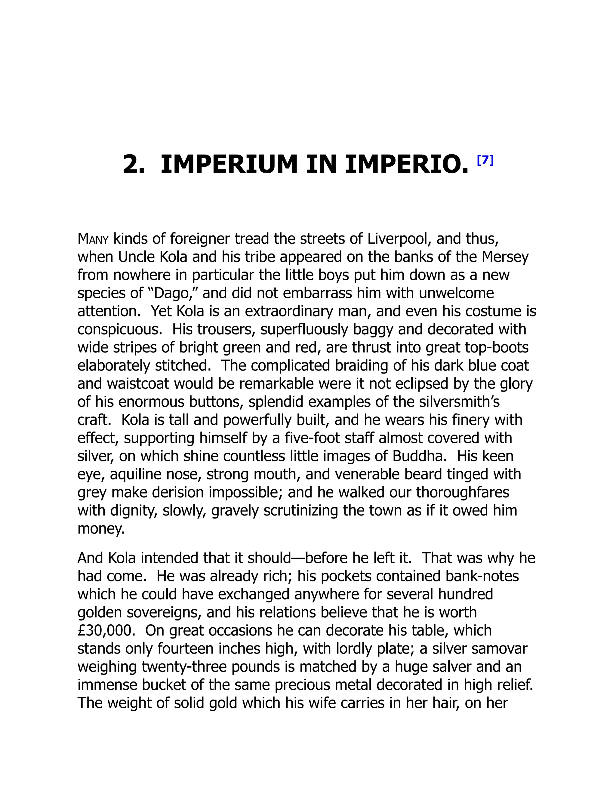 2. IMPERIUM IN IMPERIO. [7]
Many kinds of foreigner tread the streets of Liverpool, and thus,
when Uncle Kola and his tribe appeared on the banks of the Mersey
from nowhere in particular the little boys put him down as a new
species of “Dago,” and did not embarrass him with unwelcome
attention. Yet Kola is an extraordinary man, and even his costume is
conspicuous. His trousers, superfluously baggy and decorated with
wide stripes of bright green and red, are thrust into great top-boots
elaborately stitched. The complicated braiding of his dark blue coat
and waistcoat would be remarkable were it not eclipsed by the glory
of his enormous buttons, splendid examples of the silversmith’s
craft. Kola is tall and powerfully built, and he wears his finery with
effect, supporting himself by a five-foot staff almost covered with
silver, on which shine countless little images of Buddha. His keen
eye, aquiline nose, strong mouth, and venerable beard tinged with
grey make derision impossible; and he walked our thoroughfares
with dignity, slowly, gravely scrutinizing the town as if it owed him
money.
And Kola intended that it should—before he left it. That was why he
had come. He was already rich; his pockets contained bank-notes
which he could have exchanged anywhere for several hundred
golden sovereigns, and his relations believe that he is worth
£30,000. On great occasions he can decorate his table, which
stands only fourteen inches high, with lordly plate; a silver samovar
weighing twenty-three pounds is matched by a huge salver and an
immense bucket of the same precious metal decorated in high relief.
The weight of solid gold which his wife carries in her hair, on her
 