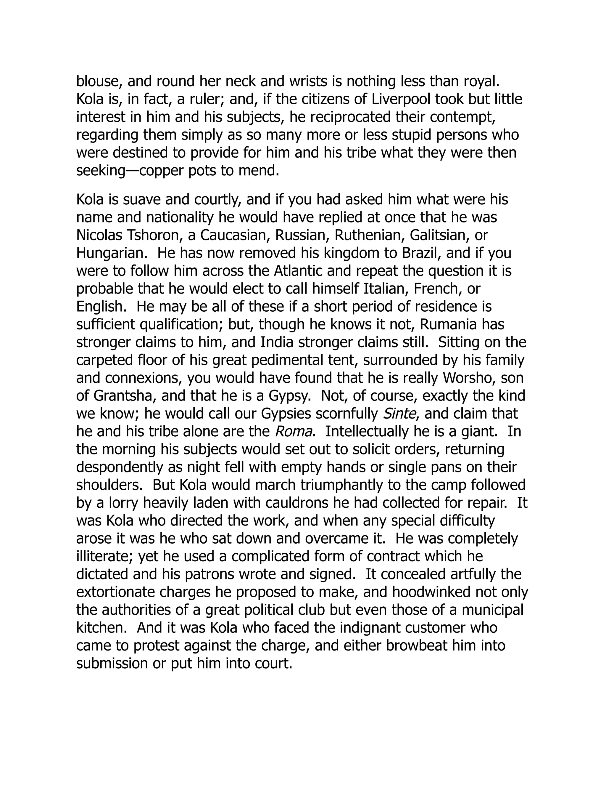 blouse, and round her neck and wrists is nothing less than royal.
Kola is, in fact, a ruler; and, if the citizens of Liverpool took but little
interest in him and his subjects, he reciprocated their contempt,
regarding them simply as so many more or less stupid persons who
were destined to provide for him and his tribe what they were then
seeking—copper pots to mend.
Kola is suave and courtly, and if you had asked him what were his
name and nationality he would have replied at once that he was
Nicolas Tshoron, a Caucasian, Russian, Ruthenian, Galitsian, or
Hungarian. He has now removed his kingdom to Brazil, and if you
were to follow him across the Atlantic and repeat the question it is
probable that he would elect to call himself Italian, French, or
English. He may be all of these if a short period of residence is
sufficient qualification; but, though he knows it not, Rumania has
stronger claims to him, and India stronger claims still. Sitting on the
carpeted floor of his great pedimental tent, surrounded by his family
and connexions, you would have found that he is really Worsho, son
of Grantsha, and that he is a Gypsy. Not, of course, exactly the kind
we know; he would call our Gypsies scornfully Sinte, and claim that
he and his tribe alone are the Roma. Intellectually he is a giant. In
the morning his subjects would set out to solicit orders, returning
despondently as night fell with empty hands or single pans on their
shoulders. But Kola would march triumphantly to the camp followed
by a lorry heavily laden with cauldrons he had collected for repair. It
was Kola who directed the work, and when any special difficulty
arose it was he who sat down and overcame it. He was completely
illiterate; yet he used a complicated form of contract which he
dictated and his patrons wrote and signed. It concealed artfully the
extortionate charges he proposed to make, and hoodwinked not only
the authorities of a great political club but even those of a municipal
kitchen. And it was Kola who faced the indignant customer who
came to protest against the charge, and either browbeat him into
submission or put him into court.
 