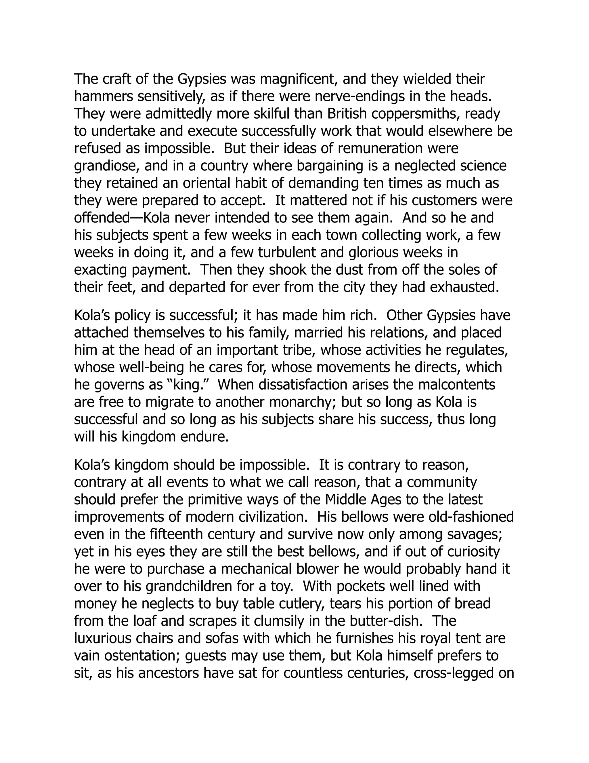 The craft of the Gypsies was magnificent, and they wielded their
hammers sensitively, as if there were nerve-endings in the heads.
They were admittedly more skilful than British coppersmiths, ready
to undertake and execute successfully work that would elsewhere be
refused as impossible. But their ideas of remuneration were
grandiose, and in a country where bargaining is a neglected science
they retained an oriental habit of demanding ten times as much as
they were prepared to accept. It mattered not if his customers were
offended—Kola never intended to see them again. And so he and
his subjects spent a few weeks in each town collecting work, a few
weeks in doing it, and a few turbulent and glorious weeks in
exacting payment. Then they shook the dust from off the soles of
their feet, and departed for ever from the city they had exhausted.
Kola’s policy is successful; it has made him rich. Other Gypsies have
attached themselves to his family, married his relations, and placed
him at the head of an important tribe, whose activities he regulates,
whose well-being he cares for, whose movements he directs, which
he governs as “king.” When dissatisfaction arises the malcontents
are free to migrate to another monarchy; but so long as Kola is
successful and so long as his subjects share his success, thus long
will his kingdom endure.
Kola’s kingdom should be impossible. It is contrary to reason,
contrary at all events to what we call reason, that a community
should prefer the primitive ways of the Middle Ages to the latest
improvements of modern civilization. His bellows were old-fashioned
even in the fifteenth century and survive now only among savages;
yet in his eyes they are still the best bellows, and if out of curiosity
he were to purchase a mechanical blower he would probably hand it
over to his grandchildren for a toy. With pockets well lined with
money he neglects to buy table cutlery, tears his portion of bread
from the loaf and scrapes it clumsily in the butter-dish. The
luxurious chairs and sofas with which he furnishes his royal tent are
vain ostentation; guests may use them, but Kola himself prefers to
sit, as his ancestors have sat for countless centuries, cross-legged on
 