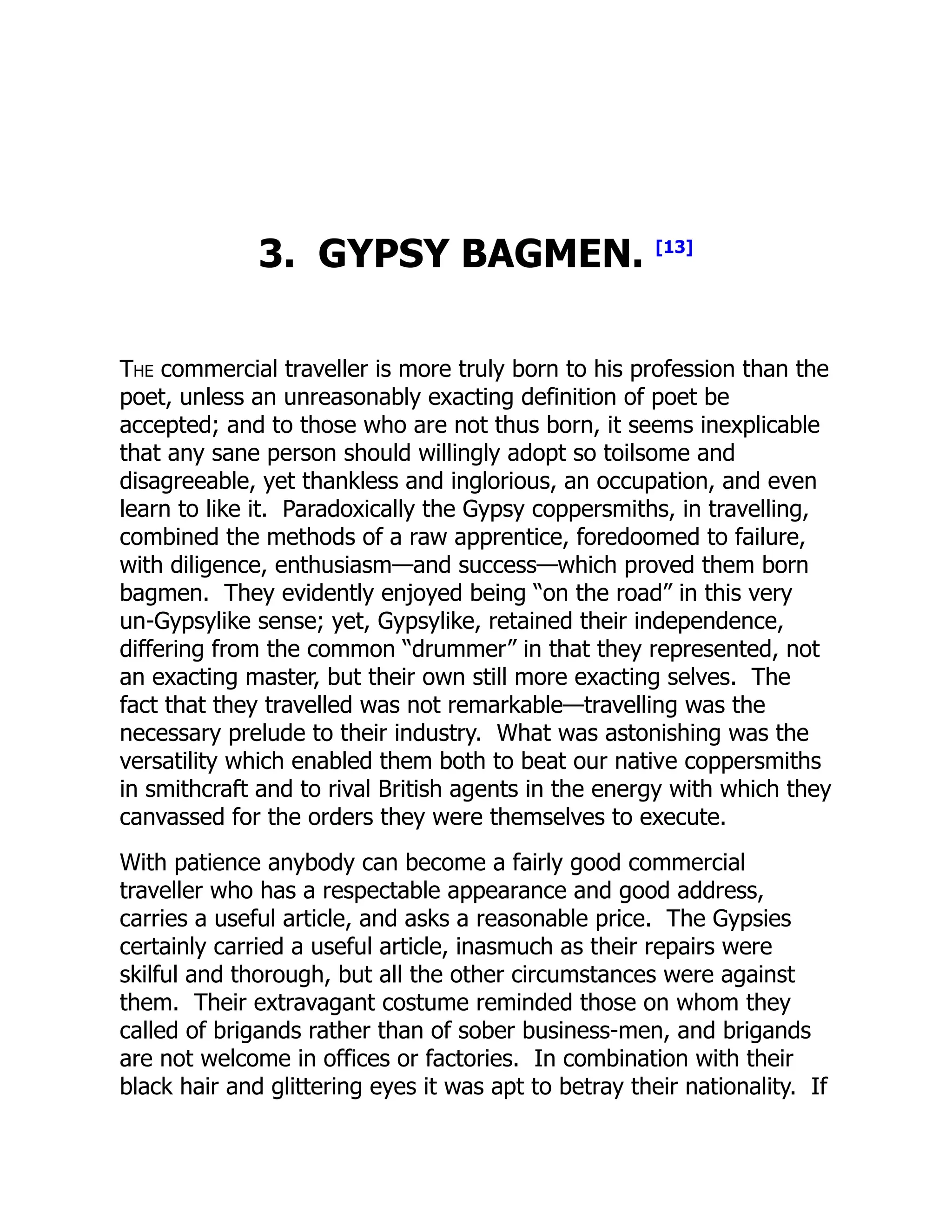 3. GYPSY BAGMEN. [13]
The commercial traveller is more truly born to his profession than the
poet, unless an unreasonably exacting definition of poet be
accepted; and to those who are not thus born, it seems inexplicable
that any sane person should willingly adopt so toilsome and
disagreeable, yet thankless and inglorious, an occupation, and even
learn to like it. Paradoxically the Gypsy coppersmiths, in travelling,
combined the methods of a raw apprentice, foredoomed to failure,
with diligence, enthusiasm—and success—which proved them born
bagmen. They evidently enjoyed being “on the road” in this very
un-Gypsylike sense; yet, Gypsylike, retained their independence,
differing from the common “drummer” in that they represented, not
an exacting master, but their own still more exacting selves. The
fact that they travelled was not remarkable—travelling was the
necessary prelude to their industry. What was astonishing was the
versatility which enabled them both to beat our native coppersmiths
in smithcraft and to rival British agents in the energy with which they
canvassed for the orders they were themselves to execute.
With patience anybody can become a fairly good commercial
traveller who has a respectable appearance and good address,
carries a useful article, and asks a reasonable price. The Gypsies
certainly carried a useful article, inasmuch as their repairs were
skilful and thorough, but all the other circumstances were against
them. Their extravagant costume reminded those on whom they
called of brigands rather than of sober business-men, and brigands
are not welcome in offices or factories. In combination with their
black hair and glittering eyes it was apt to betray their nationality. If
 