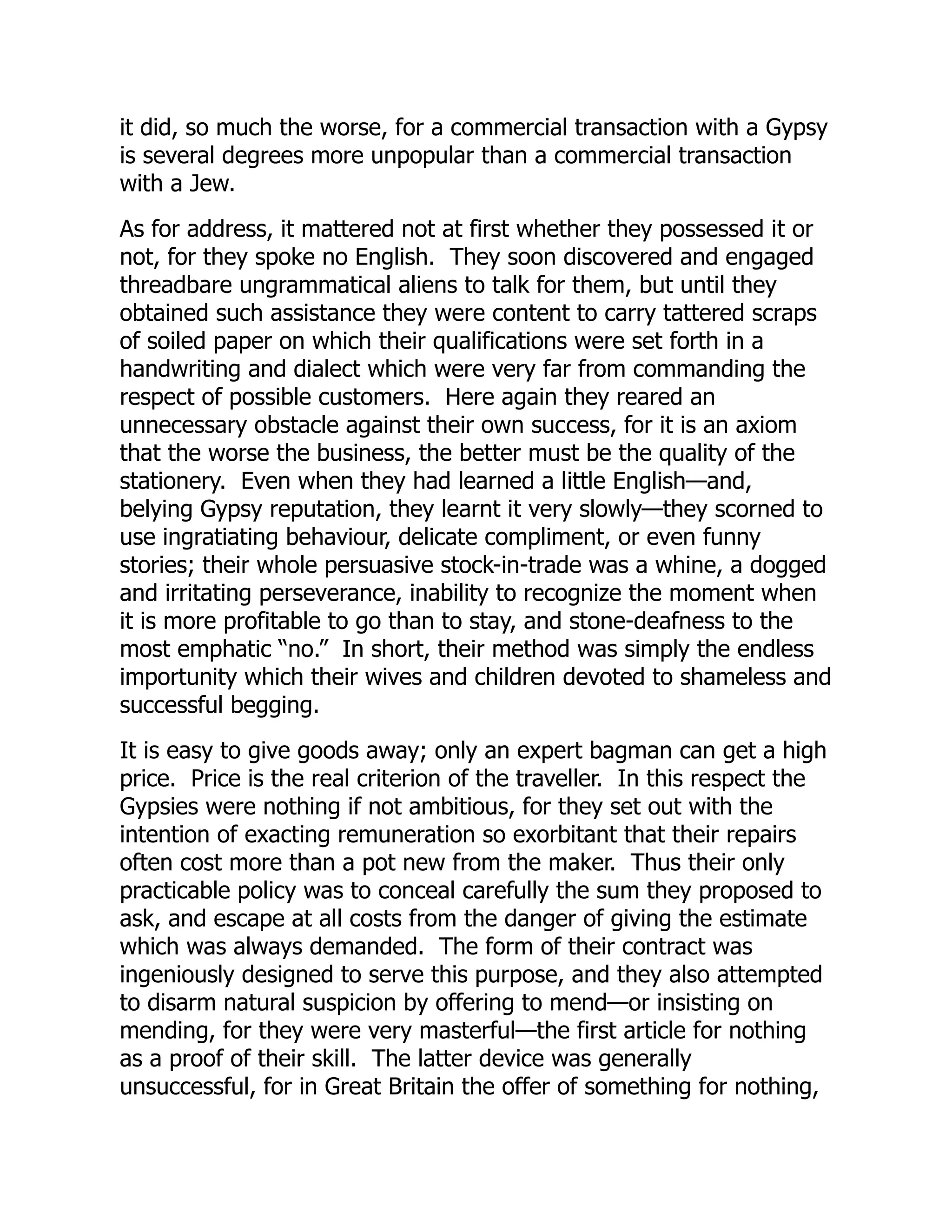 it did, so much the worse, for a commercial transaction with a Gypsy
is several degrees more unpopular than a commercial transaction
with a Jew.
As for address, it mattered not at first whether they possessed it or
not, for they spoke no English. They soon discovered and engaged
threadbare ungrammatical aliens to talk for them, but until they
obtained such assistance they were content to carry tattered scraps
of soiled paper on which their qualifications were set forth in a
handwriting and dialect which were very far from commanding the
respect of possible customers. Here again they reared an
unnecessary obstacle against their own success, for it is an axiom
that the worse the business, the better must be the quality of the
stationery. Even when they had learned a little English—and,
belying Gypsy reputation, they learnt it very slowly—they scorned to
use ingratiating behaviour, delicate compliment, or even funny
stories; their whole persuasive stock-in-trade was a whine, a dogged
and irritating perseverance, inability to recognize the moment when
it is more profitable to go than to stay, and stone-deafness to the
most emphatic “no.” In short, their method was simply the endless
importunity which their wives and children devoted to shameless and
successful begging.
It is easy to give goods away; only an expert bagman can get a high
price. Price is the real criterion of the traveller. In this respect the
Gypsies were nothing if not ambitious, for they set out with the
intention of exacting remuneration so exorbitant that their repairs
often cost more than a pot new from the maker. Thus their only
practicable policy was to conceal carefully the sum they proposed to
ask, and escape at all costs from the danger of giving the estimate
which was always demanded. The form of their contract was
ingeniously designed to serve this purpose, and they also attempted
to disarm natural suspicion by offering to mend—or insisting on
mending, for they were very masterful—the first article for nothing
as a proof of their skill. The latter device was generally
unsuccessful, for in Great Britain the offer of something for nothing,
 
