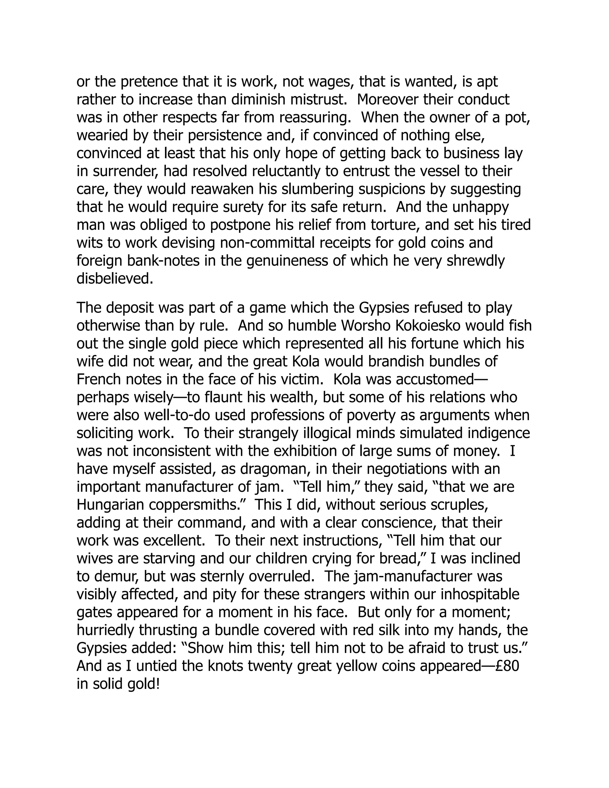 or the pretence that it is work, not wages, that is wanted, is apt
rather to increase than diminish mistrust. Moreover their conduct
was in other respects far from reassuring. When the owner of a pot,
wearied by their persistence and, if convinced of nothing else,
convinced at least that his only hope of getting back to business lay
in surrender, had resolved reluctantly to entrust the vessel to their
care, they would reawaken his slumbering suspicions by suggesting
that he would require surety for its safe return. And the unhappy
man was obliged to postpone his relief from torture, and set his tired
wits to work devising non-committal receipts for gold coins and
foreign bank-notes in the genuineness of which he very shrewdly
disbelieved.
The deposit was part of a game which the Gypsies refused to play
otherwise than by rule. And so humble Worsho Kokoiesko would fish
out the single gold piece which represented all his fortune which his
wife did not wear, and the great Kola would brandish bundles of
French notes in the face of his victim. Kola was accustomed—
perhaps wisely—to flaunt his wealth, but some of his relations who
were also well-to-do used professions of poverty as arguments when
soliciting work. To their strangely illogical minds simulated indigence
was not inconsistent with the exhibition of large sums of money. I
have myself assisted, as dragoman, in their negotiations with an
important manufacturer of jam. “Tell him,” they said, “that we are
Hungarian coppersmiths.” This I did, without serious scruples,
adding at their command, and with a clear conscience, that their
work was excellent. To their next instructions, “Tell him that our
wives are starving and our children crying for bread,” I was inclined
to demur, but was sternly overruled. The jam-manufacturer was
visibly affected, and pity for these strangers within our inhospitable
gates appeared for a moment in his face. But only for a moment;
hurriedly thrusting a bundle covered with red silk into my hands, the
Gypsies added: “Show him this; tell him not to be afraid to trust us.”
And as I untied the knots twenty great yellow coins appeared—£80
in solid gold!
 