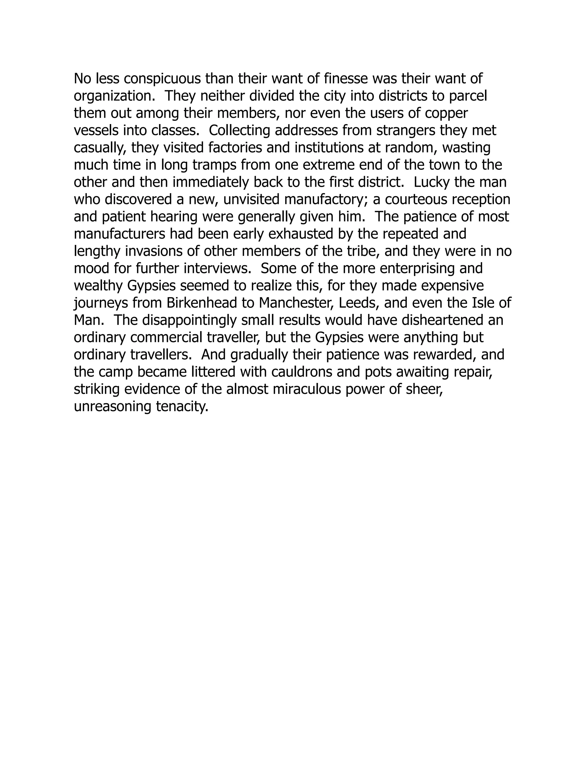 No less conspicuous than their want of finesse was their want of
organization. They neither divided the city into districts to parcel
them out among their members, nor even the users of copper
vessels into classes. Collecting addresses from strangers they met
casually, they visited factories and institutions at random, wasting
much time in long tramps from one extreme end of the town to the
other and then immediately back to the first district. Lucky the man
who discovered a new, unvisited manufactory; a courteous reception
and patient hearing were generally given him. The patience of most
manufacturers had been early exhausted by the repeated and
lengthy invasions of other members of the tribe, and they were in no
mood for further interviews. Some of the more enterprising and
wealthy Gypsies seemed to realize this, for they made expensive
journeys from Birkenhead to Manchester, Leeds, and even the Isle of
Man. The disappointingly small results would have disheartened an
ordinary commercial traveller, but the Gypsies were anything but
ordinary travellers. And gradually their patience was rewarded, and
the camp became littered with cauldrons and pots awaiting repair,
striking evidence of the almost miraculous power of sheer,
unreasoning tenacity.
 