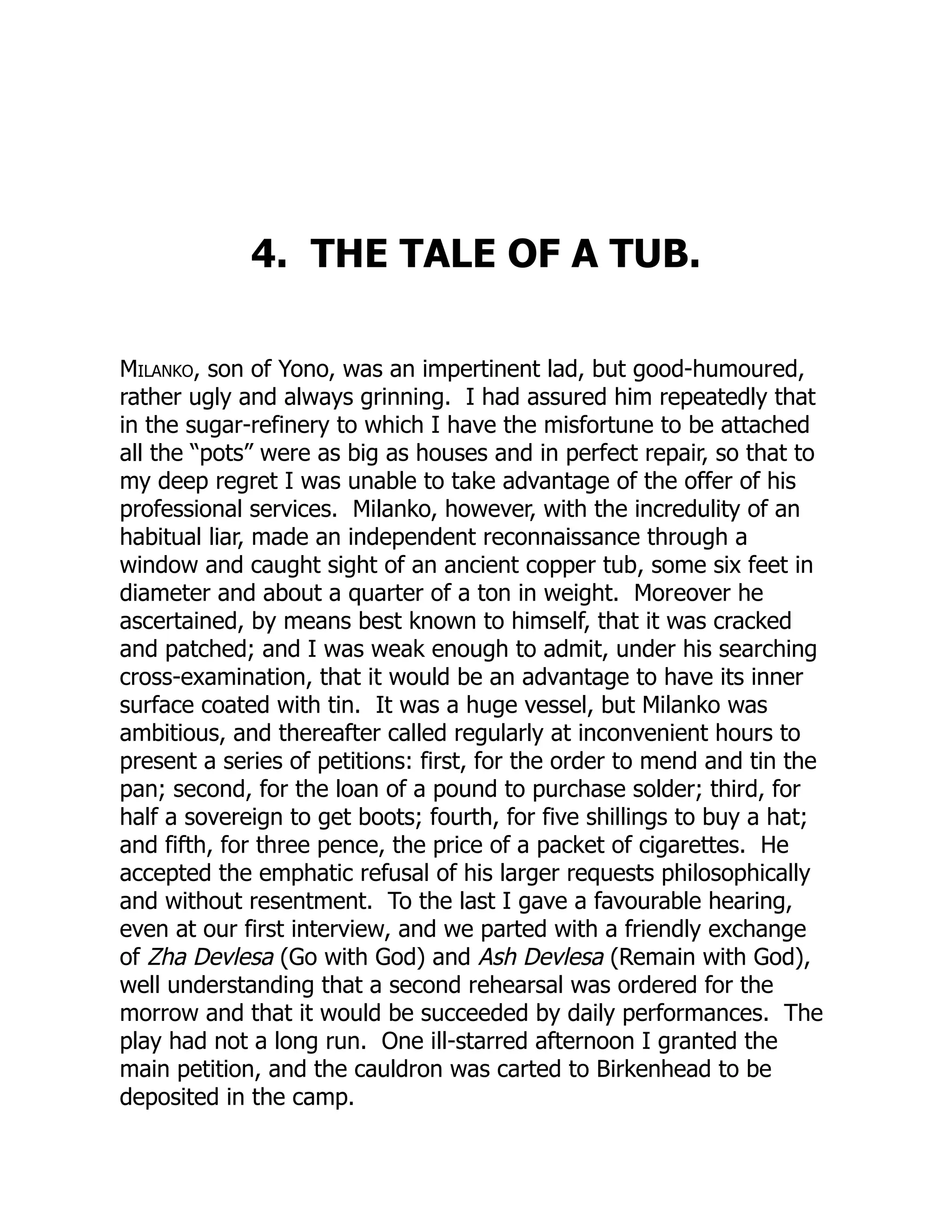 4. THE TALE OF A TUB.
Milanko, son of Yono, was an impertinent lad, but good-humoured,
rather ugly and always grinning. I had assured him repeatedly that
in the sugar-refinery to which I have the misfortune to be attached
all the “pots” were as big as houses and in perfect repair, so that to
my deep regret I was unable to take advantage of the offer of his
professional services. Milanko, however, with the incredulity of an
habitual liar, made an independent reconnaissance through a
window and caught sight of an ancient copper tub, some six feet in
diameter and about a quarter of a ton in weight. Moreover he
ascertained, by means best known to himself, that it was cracked
and patched; and I was weak enough to admit, under his searching
cross-examination, that it would be an advantage to have its inner
surface coated with tin. It was a huge vessel, but Milanko was
ambitious, and thereafter called regularly at inconvenient hours to
present a series of petitions: first, for the order to mend and tin the
pan; second, for the loan of a pound to purchase solder; third, for
half a sovereign to get boots; fourth, for five shillings to buy a hat;
and fifth, for three pence, the price of a packet of cigarettes. He
accepted the emphatic refusal of his larger requests philosophically
and without resentment. To the last I gave a favourable hearing,
even at our first interview, and we parted with a friendly exchange
of Zha Devlesa (Go with God) and Ash Devlesa (Remain with God),
well understanding that a second rehearsal was ordered for the
morrow and that it would be succeeded by daily performances. The
play had not a long run. One ill-starred afternoon I granted the
main petition, and the cauldron was carted to Birkenhead to be
deposited in the camp.
 