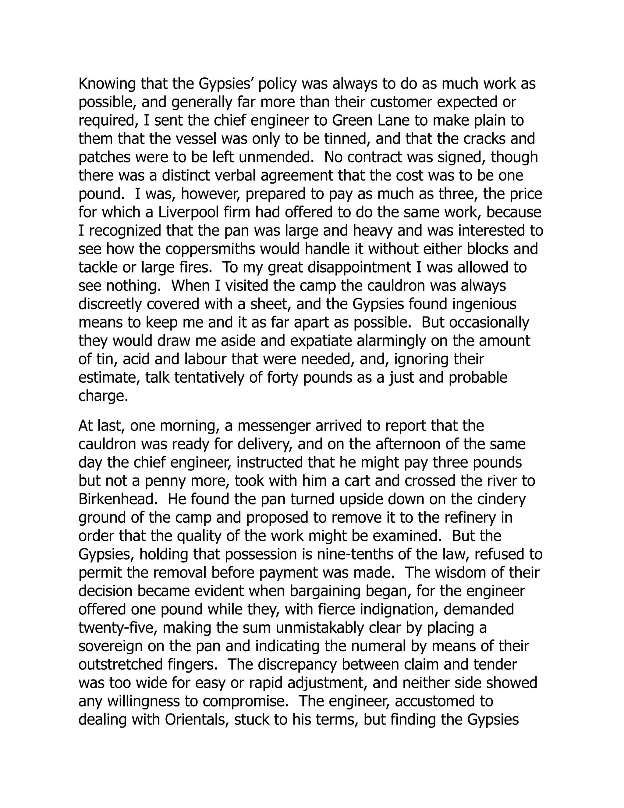 Knowing that the Gypsies’ policy was always to do as much work as
possible, and generally far more than their customer expected or
required, I sent the chief engineer to Green Lane to make plain to
them that the vessel was only to be tinned, and that the cracks and
patches were to be left unmended. No contract was signed, though
there was a distinct verbal agreement that the cost was to be one
pound. I was, however, prepared to pay as much as three, the price
for which a Liverpool firm had offered to do the same work, because
I recognized that the pan was large and heavy and was interested to
see how the coppersmiths would handle it without either blocks and
tackle or large fires. To my great disappointment I was allowed to
see nothing. When I visited the camp the cauldron was always
discreetly covered with a sheet, and the Gypsies found ingenious
means to keep me and it as far apart as possible. But occasionally
they would draw me aside and expatiate alarmingly on the amount
of tin, acid and labour that were needed, and, ignoring their
estimate, talk tentatively of forty pounds as a just and probable
charge.
At last, one morning, a messenger arrived to report that the
cauldron was ready for delivery, and on the afternoon of the same
day the chief engineer, instructed that he might pay three pounds
but not a penny more, took with him a cart and crossed the river to
Birkenhead. He found the pan turned upside down on the cindery
ground of the camp and proposed to remove it to the refinery in
order that the quality of the work might be examined. But the
Gypsies, holding that possession is nine-tenths of the law, refused to
permit the removal before payment was made. The wisdom of their
decision became evident when bargaining began, for the engineer
offered one pound while they, with fierce indignation, demanded
twenty-five, making the sum unmistakably clear by placing a
sovereign on the pan and indicating the numeral by means of their
outstretched fingers. The discrepancy between claim and tender
was too wide for easy or rapid adjustment, and neither side showed
any willingness to compromise. The engineer, accustomed to
dealing with Orientals, stuck to his terms, but finding the Gypsies
 