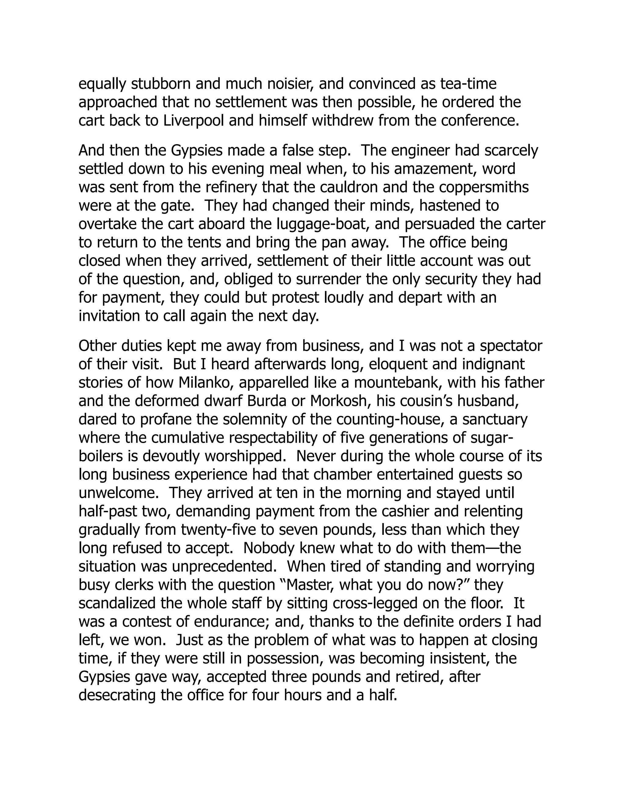 equally stubborn and much noisier, and convinced as tea-time
approached that no settlement was then possible, he ordered the
cart back to Liverpool and himself withdrew from the conference.
And then the Gypsies made a false step. The engineer had scarcely
settled down to his evening meal when, to his amazement, word
was sent from the refinery that the cauldron and the coppersmiths
were at the gate. They had changed their minds, hastened to
overtake the cart aboard the luggage-boat, and persuaded the carter
to return to the tents and bring the pan away. The office being
closed when they arrived, settlement of their little account was out
of the question, and, obliged to surrender the only security they had
for payment, they could but protest loudly and depart with an
invitation to call again the next day.
Other duties kept me away from business, and I was not a spectator
of their visit. But I heard afterwards long, eloquent and indignant
stories of how Milanko, apparelled like a mountebank, with his father
and the deformed dwarf Burda or Morkosh, his cousin’s husband,
dared to profane the solemnity of the counting-house, a sanctuary
where the cumulative respectability of five generations of sugar-
boilers is devoutly worshipped. Never during the whole course of its
long business experience had that chamber entertained guests so
unwelcome. They arrived at ten in the morning and stayed until
half-past two, demanding payment from the cashier and relenting
gradually from twenty-five to seven pounds, less than which they
long refused to accept. Nobody knew what to do with them—the
situation was unprecedented. When tired of standing and worrying
busy clerks with the question “Master, what you do now?” they
scandalized the whole staff by sitting cross-legged on the floor. It
was a contest of endurance; and, thanks to the definite orders I had
left, we won. Just as the problem of what was to happen at closing
time, if they were still in possession, was becoming insistent, the
Gypsies gave way, accepted three pounds and retired, after
desecrating the office for four hours and a half.
 