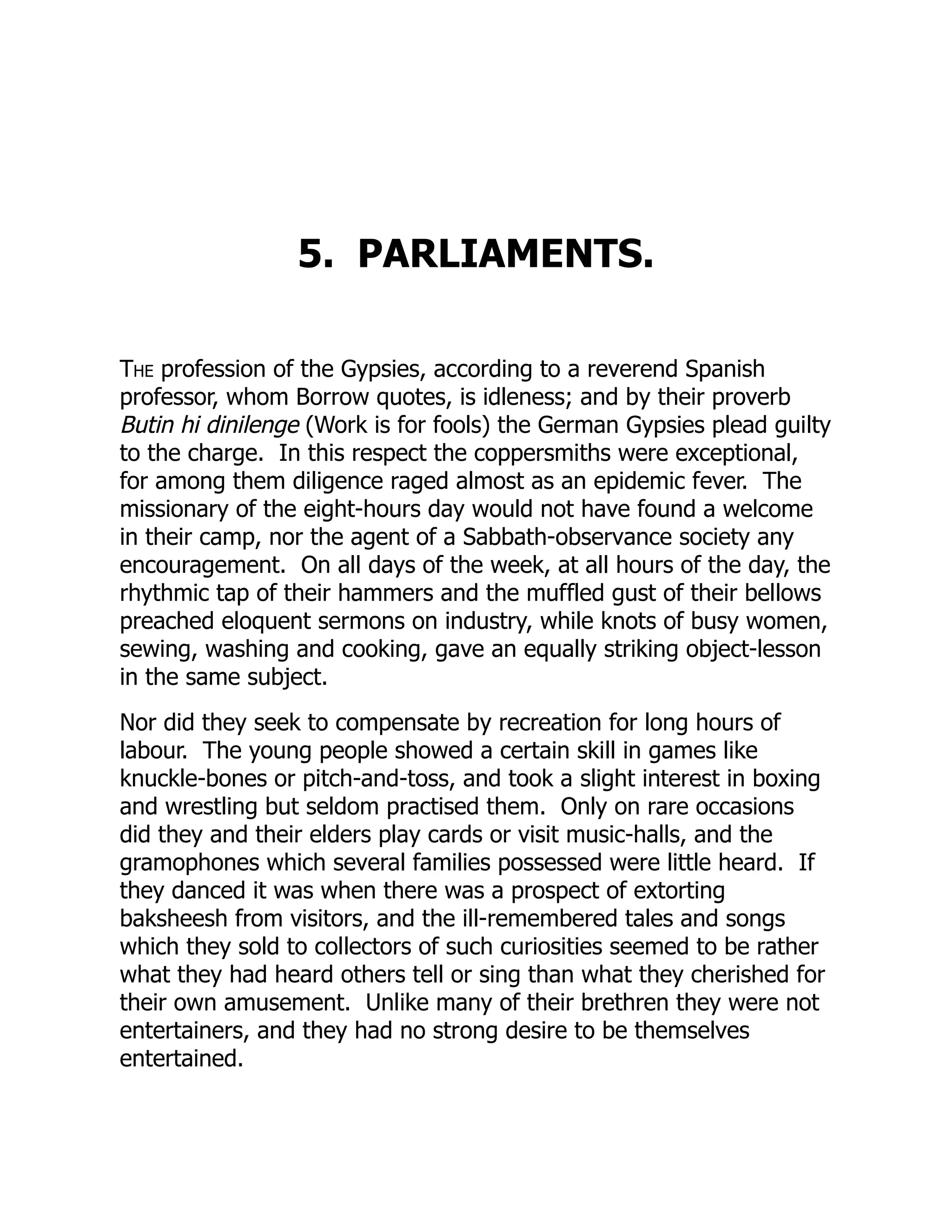 5. PARLIAMENTS.
The profession of the Gypsies, according to a reverend Spanish
professor, whom Borrow quotes, is idleness; and by their proverb
Butin hi dinilenge (Work is for fools) the German Gypsies plead guilty
to the charge. In this respect the coppersmiths were exceptional,
for among them diligence raged almost as an epidemic fever. The
missionary of the eight-hours day would not have found a welcome
in their camp, nor the agent of a Sabbath-observance society any
encouragement. On all days of the week, at all hours of the day, the
rhythmic tap of their hammers and the muffled gust of their bellows
preached eloquent sermons on industry, while knots of busy women,
sewing, washing and cooking, gave an equally striking object-lesson
in the same subject.
Nor did they seek to compensate by recreation for long hours of
labour. The young people showed a certain skill in games like
knuckle-bones or pitch-and-toss, and took a slight interest in boxing
and wrestling but seldom practised them. Only on rare occasions
did they and their elders play cards or visit music-halls, and the
gramophones which several families possessed were little heard. If
they danced it was when there was a prospect of extorting
baksheesh from visitors, and the ill-remembered tales and songs
which they sold to collectors of such curiosities seemed to be rather
what they had heard others tell or sing than what they cherished for
their own amusement. Unlike many of their brethren they were not
entertainers, and they had no strong desire to be themselves
entertained.
 