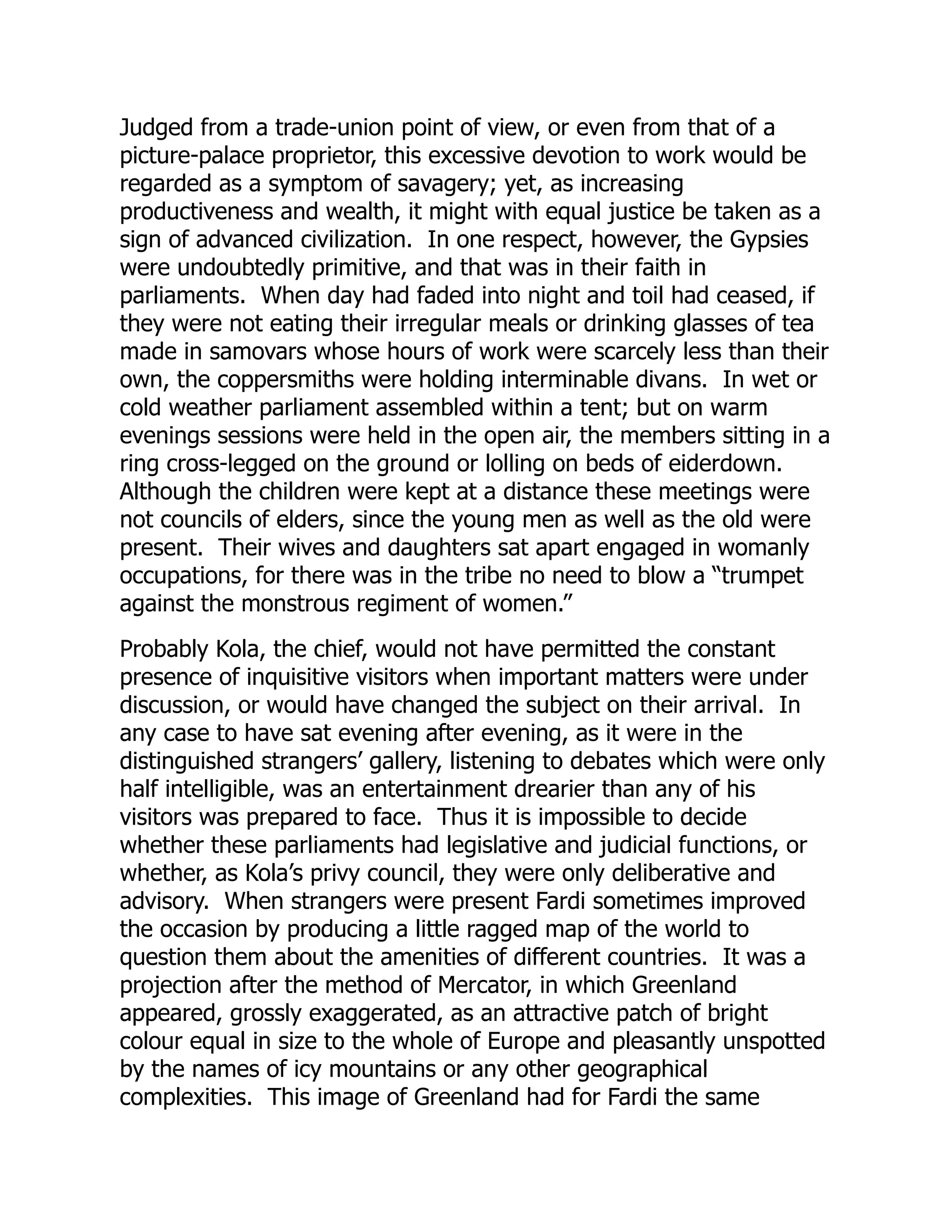 Judged from a trade-union point of view, or even from that of a
picture-palace proprietor, this excessive devotion to work would be
regarded as a symptom of savagery; yet, as increasing
productiveness and wealth, it might with equal justice be taken as a
sign of advanced civilization. In one respect, however, the Gypsies
were undoubtedly primitive, and that was in their faith in
parliaments. When day had faded into night and toil had ceased, if
they were not eating their irregular meals or drinking glasses of tea
made in samovars whose hours of work were scarcely less than their
own, the coppersmiths were holding interminable divans. In wet or
cold weather parliament assembled within a tent; but on warm
evenings sessions were held in the open air, the members sitting in a
ring cross-legged on the ground or lolling on beds of eiderdown.
Although the children were kept at a distance these meetings were
not councils of elders, since the young men as well as the old were
present. Their wives and daughters sat apart engaged in womanly
occupations, for there was in the tribe no need to blow a “trumpet
against the monstrous regiment of women.”
Probably Kola, the chief, would not have permitted the constant
presence of inquisitive visitors when important matters were under
discussion, or would have changed the subject on their arrival. In
any case to have sat evening after evening, as it were in the
distinguished strangers’ gallery, listening to debates which were only
half intelligible, was an entertainment drearier than any of his
visitors was prepared to face. Thus it is impossible to decide
whether these parliaments had legislative and judicial functions, or
whether, as Kola’s privy council, they were only deliberative and
advisory. When strangers were present Fardi sometimes improved
the occasion by producing a little ragged map of the world to
question them about the amenities of different countries. It was a
projection after the method of Mercator, in which Greenland
appeared, grossly exaggerated, as an attractive patch of bright
colour equal in size to the whole of Europe and pleasantly unspotted
by the names of icy mountains or any other geographical
complexities. This image of Greenland had for Fardi the same
 