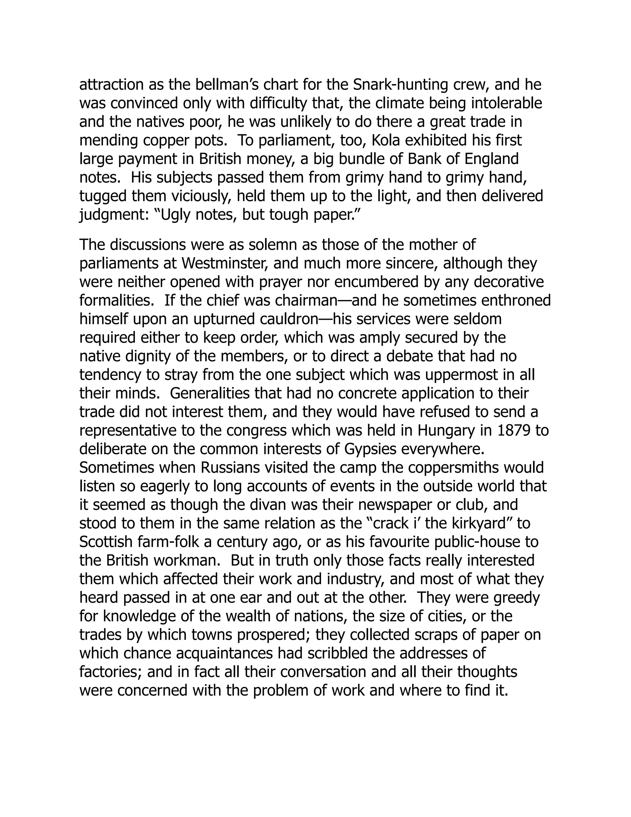 attraction as the bellman’s chart for the Snark-hunting crew, and he
was convinced only with difficulty that, the climate being intolerable
and the natives poor, he was unlikely to do there a great trade in
mending copper pots. To parliament, too, Kola exhibited his first
large payment in British money, a big bundle of Bank of England
notes. His subjects passed them from grimy hand to grimy hand,
tugged them viciously, held them up to the light, and then delivered
judgment: “Ugly notes, but tough paper.”
The discussions were as solemn as those of the mother of
parliaments at Westminster, and much more sincere, although they
were neither opened with prayer nor encumbered by any decorative
formalities. If the chief was chairman—and he sometimes enthroned
himself upon an upturned cauldron—his services were seldom
required either to keep order, which was amply secured by the
native dignity of the members, or to direct a debate that had no
tendency to stray from the one subject which was uppermost in all
their minds. Generalities that had no concrete application to their
trade did not interest them, and they would have refused to send a
representative to the congress which was held in Hungary in 1879 to
deliberate on the common interests of Gypsies everywhere.
Sometimes when Russians visited the camp the coppersmiths would
listen so eagerly to long accounts of events in the outside world that
it seemed as though the divan was their newspaper or club, and
stood to them in the same relation as the “crack i’ the kirkyard” to
Scottish farm-folk a century ago, or as his favourite public-house to
the British workman. But in truth only those facts really interested
them which affected their work and industry, and most of what they
heard passed in at one ear and out at the other. They were greedy
for knowledge of the wealth of nations, the size of cities, or the
trades by which towns prospered; they collected scraps of paper on
which chance acquaintances had scribbled the addresses of
factories; and in fact all their conversation and all their thoughts
were concerned with the problem of work and where to find it.
 