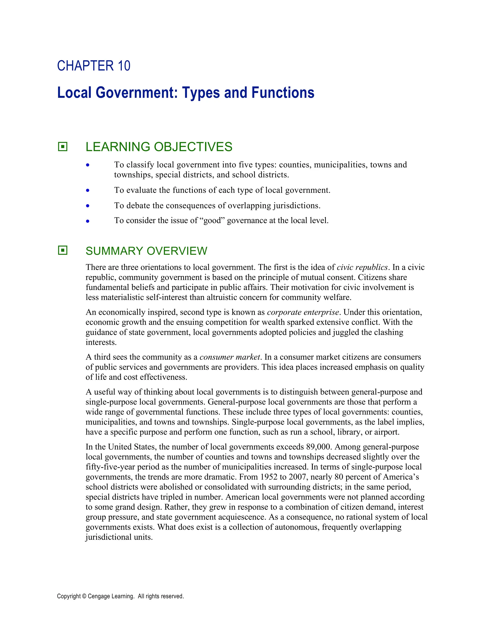 Copyright © Cengage Learning. All rights reserved.
CHAPTER 10
Local Government: Types and Functions
 LEARNING OBJECTIVES
• To classify local government into five types: counties, municipalities, towns and
townships, special districts, and school districts.
• To evaluate the functions of each type of local government.
• To debate the consequences of overlapping jurisdictions.
• To consider the issue of “good” governance at the local level.
 SUMMARY OVERVIEW
There are three orientations to local government. The first is the idea of civic republics. In a civic
republic, community government is based on the principle of mutual consent. Citizens share
fundamental beliefs and participate in public affairs. Their motivation for civic involvement is
less materialistic self-interest than altruistic concern for community welfare.
An economically inspired, second type is known as corporate enterprise. Under this orientation,
economic growth and the ensuing competition for wealth sparked extensive conflict. With the
guidance of state government, local governments adopted policies and juggled the clashing
interests.
A third sees the community as a consumer market. In a consumer market citizens are consumers
of public services and governments are providers. This idea places increased emphasis on quality
of life and cost effectiveness.
A useful way of thinking about local governments is to distinguish between general-purpose and
single-purpose local governments. General-purpose local governments are those that perform a
wide range of governmental functions. These include three types of local governments: counties,
municipalities, and towns and townships. Single-purpose local governments, as the label implies,
have a specific purpose and perform one function, such as run a school, library, or airport.
In the United States, the number of local governments exceeds 89,000. Among general-purpose
local governments, the number of counties and towns and townships decreased slightly over the
fifty-five-year period as the number of municipalities increased. In terms of single-purpose local
governments, the trends are more dramatic. From 1952 to 2007, nearly 80 percent of America’s
school districts were abolished or consolidated with surrounding districts; in the same period,
special districts have tripled in number. American local governments were not planned according
to some grand design. Rather, they grew in response to a combination of citizen demand, interest
group pressure, and state government acquiescence. As a consequence, no rational system of local
governments exists. What does exist is a collection of autonomous, frequently overlapping
jurisdictional units.
 
