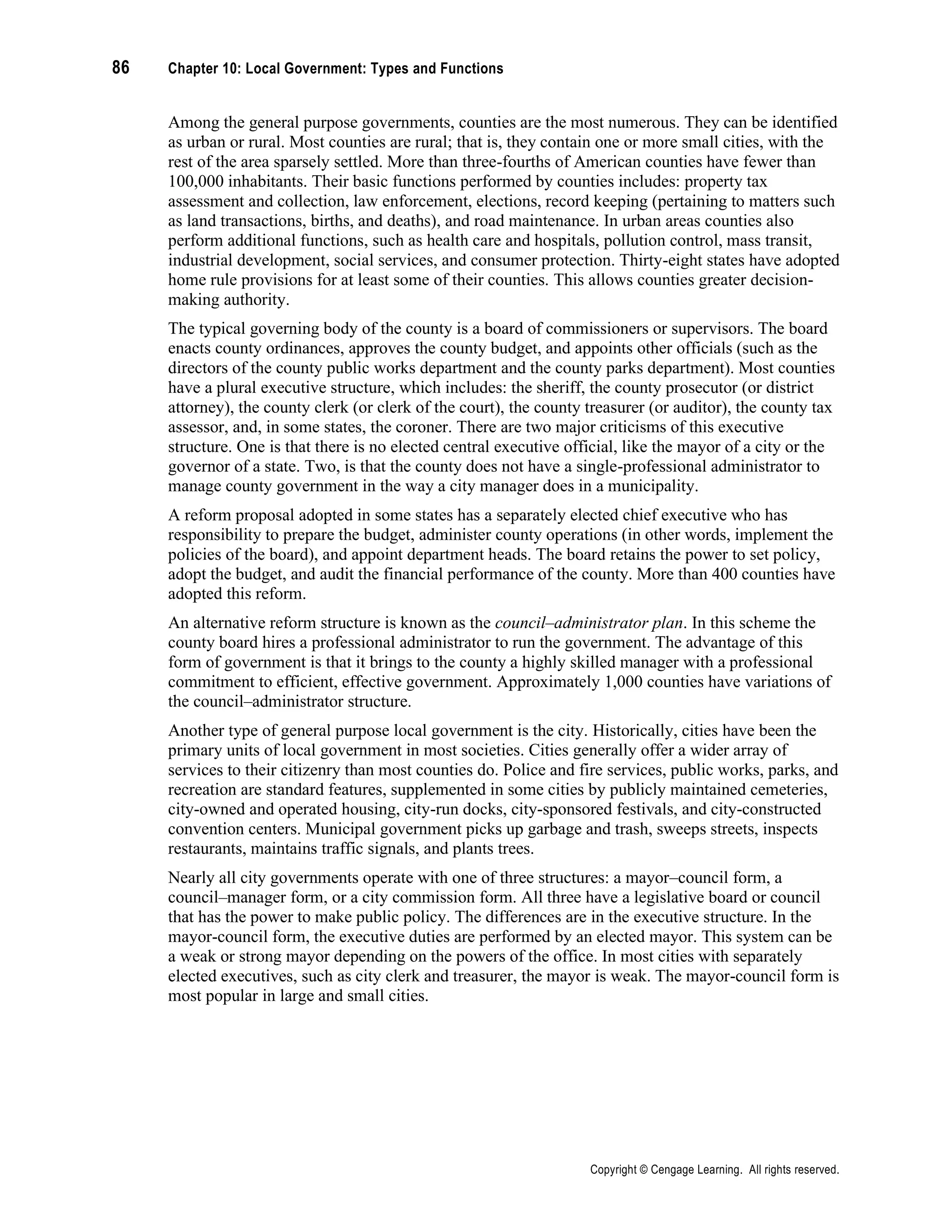 86 Chapter 10: Local Government: Types and Functions
Copyright © Cengage Learning. All rights reserved.
Among the general purpose governments, counties are the most numerous. They can be identified
as urban or rural. Most counties are rural; that is, they contain one or more small cities, with the
rest of the area sparsely settled. More than three-fourths of American counties have fewer than
100,000 inhabitants. Their basic functions performed by counties includes: property tax
assessment and collection, law enforcement, elections, record keeping (pertaining to matters such
as land transactions, births, and deaths), and road maintenance. In urban areas counties also
perform additional functions, such as health care and hospitals, pollution control, mass transit,
industrial development, social services, and consumer protection. Thirty-eight states have adopted
home rule provisions for at least some of their counties. This allows counties greater decision-
making authority.
The typical governing body of the county is a board of commissioners or supervisors. The board
enacts county ordinances, approves the county budget, and appoints other officials (such as the
directors of the county public works department and the county parks department). Most counties
have a plural executive structure, which includes: the sheriff, the county prosecutor (or district
attorney), the county clerk (or clerk of the court), the county treasurer (or auditor), the county tax
assessor, and, in some states, the coroner. There are two major criticisms of this executive
structure. One is that there is no elected central executive official, like the mayor of a city or the
governor of a state. Two, is that the county does not have a single-professional administrator to
manage county government in the way a city manager does in a municipality.
A reform proposal adopted in some states has a separately elected chief executive who has
responsibility to prepare the budget, administer county operations (in other words, implement the
policies of the board), and appoint department heads. The board retains the power to set policy,
adopt the budget, and audit the financial performance of the county. More than 400 counties have
adopted this reform.
An alternative reform structure is known as the council–administrator plan. In this scheme the
county board hires a professional administrator to run the government. The advantage of this
form of government is that it brings to the county a highly skilled manager with a professional
commitment to efficient, effective government. Approximately 1,000 counties have variations of
the council–administrator structure.
Another type of general purpose local government is the city. Historically, cities have been the
primary units of local government in most societies. Cities generally offer a wider array of
services to their citizenry than most counties do. Police and fire services, public works, parks, and
recreation are standard features, supplemented in some cities by publicly maintained cemeteries,
city-owned and operated housing, city-run docks, city-sponsored festivals, and city-constructed
convention centers. Municipal government picks up garbage and trash, sweeps streets, inspects
restaurants, maintains traffic signals, and plants trees.
Nearly all city governments operate with one of three structures: a mayor–council form, a
council–manager form, or a city commission form. All three have a legislative board or council
that has the power to make public policy. The differences are in the executive structure. In the
mayor-council form, the executive duties are performed by an elected mayor. This system can be
a weak or strong mayor depending on the powers of the office. In most cities with separately
elected executives, such as city clerk and treasurer, the mayor is weak. The mayor-council form is
most popular in large and small cities.
 