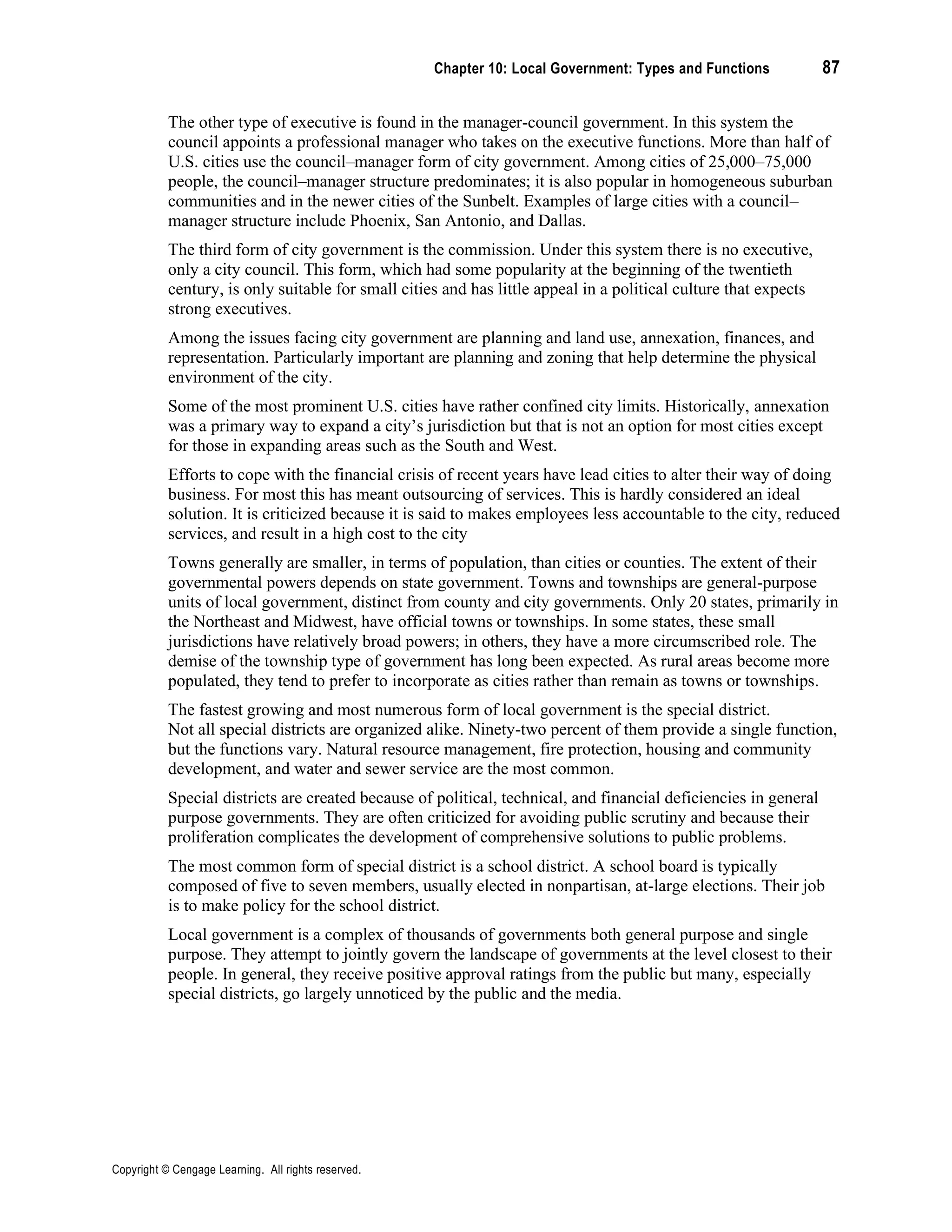 Chapter 10: Local Government: Types and Functions 87
Copyright © Cengage Learning. All rights reserved.
The other type of executive is found in the manager-council government. In this system the
council appoints a professional manager who takes on the executive functions. More than half of
U.S. cities use the council–manager form of city government. Among cities of 25,000–75,000
people, the council–manager structure predominates; it is also popular in homogeneous suburban
communities and in the newer cities of the Sunbelt. Examples of large cities with a council–
manager structure include Phoenix, San Antonio, and Dallas.
The third form of city government is the commission. Under this system there is no executive,
only a city council. This form, which had some popularity at the beginning of the twentieth
century, is only suitable for small cities and has little appeal in a political culture that expects
strong executives.
Among the issues facing city government are planning and land use, annexation, finances, and
representation. Particularly important are planning and zoning that help determine the physical
environment of the city.
Some of the most prominent U.S. cities have rather confined city limits. Historically, annexation
was a primary way to expand a city’s jurisdiction but that is not an option for most cities except
for those in expanding areas such as the South and West.
Efforts to cope with the financial crisis of recent years have lead cities to alter their way of doing
business. For most this has meant outsourcing of services. This is hardly considered an ideal
solution. It is criticized because it is said to makes employees less accountable to the city, reduced
services, and result in a high cost to the city
Towns generally are smaller, in terms of population, than cities or counties. The extent of their
governmental powers depends on state government. Towns and townships are general-purpose
units of local government, distinct from county and city governments. Only 20 states, primarily in
the Northeast and Midwest, have official towns or townships. In some states, these small
jurisdictions have relatively broad powers; in others, they have a more circumscribed role. The
demise of the township type of government has long been expected. As rural areas become more
populated, they tend to prefer to incorporate as cities rather than remain as towns or townships.
The fastest growing and most numerous form of local government is the special district.
Not all special districts are organized alike. Ninety-two percent of them provide a single function,
but the functions vary. Natural resource management, fire protection, housing and community
development, and water and sewer service are the most common.
Special districts are created because of political, technical, and financial deficiencies in general
purpose governments. They are often criticized for avoiding public scrutiny and because their
proliferation complicates the development of comprehensive solutions to public problems.
The most common form of special district is a school district. A school board is typically
composed of five to seven members, usually elected in nonpartisan, at-large elections. Their job
is to make policy for the school district.
Local government is a complex of thousands of governments both general purpose and single
purpose. They attempt to jointly govern the landscape of governments at the level closest to their
people. In general, they receive positive approval ratings from the public but many, especially
special districts, go largely unnoticed by the public and the media.
 
