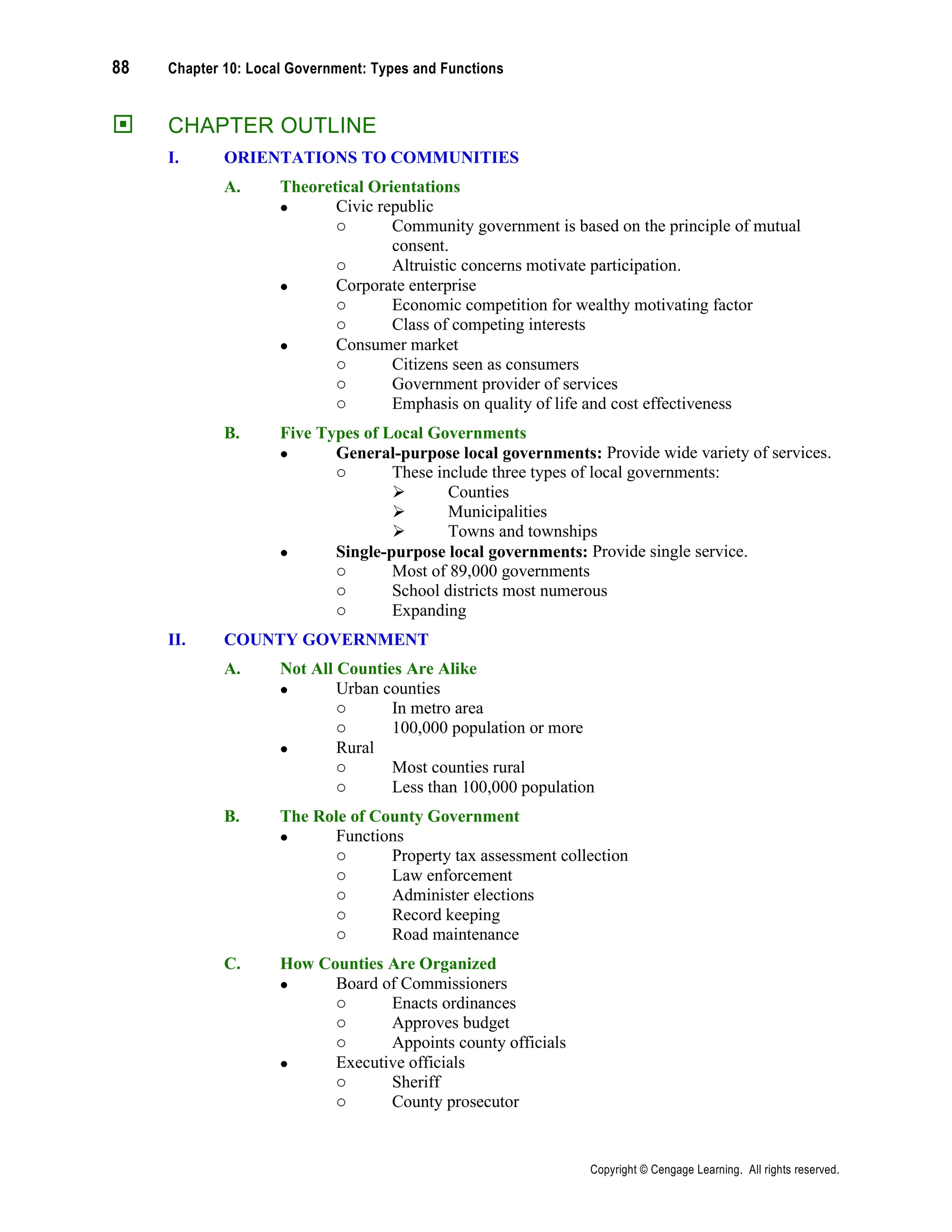 88 Chapter 10: Local Government: Types and Functions
Copyright © Cengage Learning. All rights reserved.
 CHAPTER OUTLINE
I. ORIENTATIONS TO COMMUNITIES
A. Theoretical Orientations
• Civic republic
o Community government is based on the principle of mutual
consent.
o Altruistic concerns motivate participation.
• Corporate enterprise
o Economic competition for wealthy motivating factor
o Class of competing interests
• Consumer market
o Citizens seen as consumers
o Government provider of services
o Emphasis on quality of life and cost effectiveness
B. Five Types of Local Governments
• General-purpose local governments: Provide wide variety of services.
o These include three types of local governments:
➢ Counties
➢ Municipalities
➢ Towns and townships
• Single-purpose local governments: Provide single service.
o Most of 89,000 governments
o School districts most numerous
o Expanding
II. COUNTY GOVERNMENT
A. Not All Counties Are Alike
• Urban counties
o In metro area
o 100,000 population or more
• Rural
o Most counties rural
o Less than 100,000 population
B. The Role of County Government
• Functions
o Property tax assessment collection
o Law enforcement
o Administer elections
o Record keeping
o Road maintenance
C. How Counties Are Organized
• Board of Commissioners
o Enacts ordinances
o Approves budget
o Appoints county officials
• Executive officials
o Sheriff
o County prosecutor
 