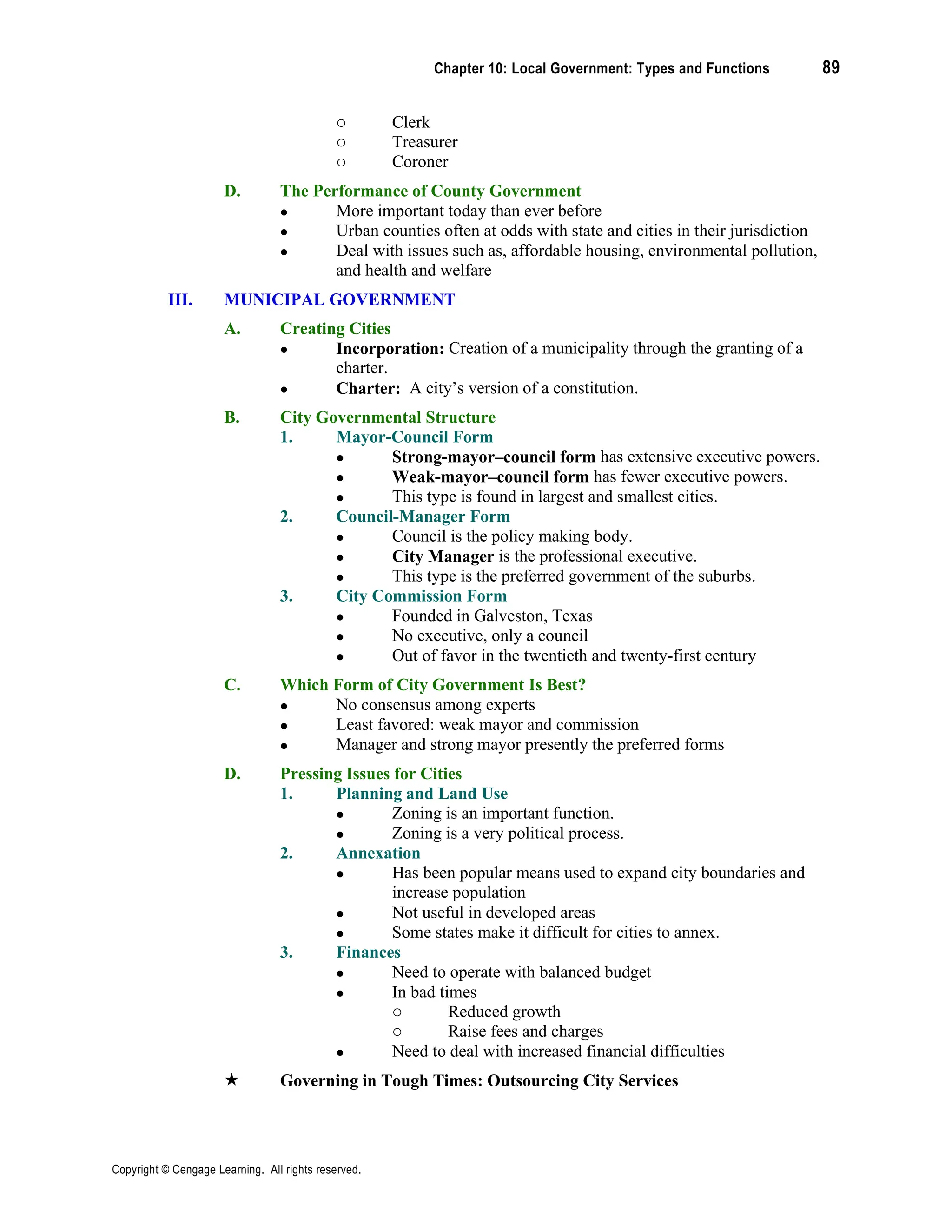 Chapter 10: Local Government: Types and Functions 89
Copyright © Cengage Learning. All rights reserved.
o Clerk
o Treasurer
o Coroner
D. The Performance of County Government
• More important today than ever before
• Urban counties often at odds with state and cities in their jurisdiction
• Deal with issues such as, affordable housing, environmental pollution,
and health and welfare
III. MUNICIPAL GOVERNMENT
A. Creating Cities
• Incorporation: Creation of a municipality through the granting of a
charter.
• Charter: A city’s version of a constitution.
B. City Governmental Structure
1. Mayor-Council Form
• Strong-mayor–council form has extensive executive powers.
• Weak-mayor–council form has fewer executive powers.
• This type is found in largest and smallest cities.
2. Council-Manager Form
• Council is the policy making body.
• City Manager is the professional executive.
• This type is the preferred government of the suburbs.
3. City Commission Form
• Founded in Galveston, Texas
• No executive, only a council
• Out of favor in the twentieth and twenty-first century
C. Which Form of City Government Is Best?
• No consensus among experts
• Least favored: weak mayor and commission
• Manager and strong mayor presently the preferred forms
D. Pressing Issues for Cities
1. Planning and Land Use
• Zoning is an important function.
• Zoning is a very political process.
2. Annexation
• Has been popular means used to expand city boundaries and
increase population
• Not useful in developed areas
• Some states make it difficult for cities to annex.
3. Finances
• Need to operate with balanced budget
• In bad times
o Reduced growth
o Raise fees and charges
• Need to deal with increased financial difficulties
 Governing in Tough Times: Outsourcing City Services
 