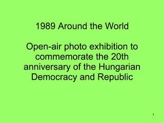 1989 Around the World

Open-air photo exhibition to
   commemorate the 20th
anniversary of the Hungarian
  Democracy and Republic


                               1
 