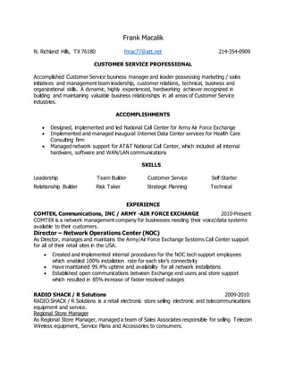 Frank Macalik
N. Richland Hills, TX 76180 fmac77@att.net 214-354-0909
CUSTOMER SERVICE PROFESSIONAL
Accomplished Customer Service business manager and leader possessing marketing / sales
initiatives and management team leadership, customer relations, technical, business and
organizational skills. A dynamic, highly experienced, hardworking achiever recognized in
building and maintaining valuable business relationships in all areas of Customer Service
industries.
ACCOMPLISHMENTS
 Designed, implemented and led National Call Center for Army Air Force Exchange
 Implemented and managed inaugural Internet Data Center services for Health Care
Consulting firm
 Managed network support for AT&T National Call Center, which included all internal
hardware, software and WAN/LAN communications
SKILLS
Leadership Team Builder Customer Service Self-Starter
Relationship Builder Risk Taker Strategic Planning Technical
EXPERIENCE
COMTEK, Communications, INC / ARMY -AIR FORCE EXCHANGE 2010-Present
COMTEK is a network management company for businesses needing their voice/data systems
available to their customers.
Director – Network Operations Center (NOC)
As Director, manages and maintains the Army/Air Force Exchange Systems Call Center support
for all of their retail sites in the USA.
 Created and implemented internal procedures for the NOC tech support employees
which enabled 100% installation rate for each site’s connectivity
 Have maintained 99.4% uptime and availability for all network installations
 Established open communications between Exchange end users and store support
which resulted in 85% increase of faster resolved outages
RADIO SHACK / R Solutions 2009-2010
RADIO SHACK / R Solutions is a retail electronic store selling electronic and telecommunications
equipment and service.
Regional Store Manager
As Regional Store Manager, managed a team of Sales Associates responsible for selling Telecom
Wireless equipment, Service Plans and Accessories to consumers.
 