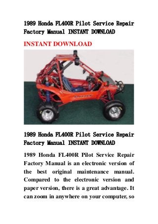 1989 Honda FL400R Pilot Service Repair
Factory Manual INSTANT DOWNLOAD
INSTANT DOWNLOAD
1989 Honda FL400R Pilot Service Repair
Factory Manual INSTANT DOWNLOAD
1989 Honda FL400R Pilot Service Repair
Factory Manual is an electronic version of
the best original maintenance manual.
Compared to the electronic version and
paper version, there is a great advantage. It
can zoom in anywhere on your computer, so
 