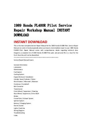  
 
 
 
1989 Honda FL400R Pilot Service
Repair Workshop Manual INSTANT
DOWNLOAD
INSTANT DOWNLOAD 
This is the most complete Service Repair Manual for the 1989 Honda FL400R Pilot .Service Repair 
Manual can come in handy especially when you have to do immediate repair to your 1989 Honda 
FL400R  Pilot  .Repair  Manual  comes  with  comprehensive  details  regarding  technical  data. 
Diagrams a complete list of 1989 Honda FL400R Pilot parts and pictures.This is a must for the 
Do‐It‐Yours.You will not be dissatisfied.   
=======================================================   
Service Repair Manual Covers:   
 
General Information   
Lubrication   
Maintenance   
Fuel System   
Cooling System   
Engine Removal / Installation   
Cylinder Head / Cylinder / Piston   
Recoil Starter / Alternator / Balancer   
Crankcase / Crankshaft   
Belt Converter   
Transmission   
Front Wheel / Suspension / Steering   
Rear Wheel / Suspension / Drive Shaft   
Brakes   
Frame Parts / Exhaust System   
Ignition System   
Battery / Charging System   
Electric Starter   
Lights / Switches   
Wiring Diagram   
Troubleshooting   
Index   
 
 