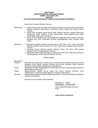 KEPUTUSAN
KWARTIR NASIONAL GERAKAN PRAMUKA
NOMOR : 005 TAHUN 1989
TENTANG
PETUNJUK PENYELENGGARAAN TANDA SATUAN GERAKAN PRAMUKA
Ketua Kwartir Nasional Gerakan Pramuka,
Menimbang : 1. bahwa Gerakan Pramuka dalam melaksanakan kegiatannya menggunakan prinsip dasar
metodik pendidikan kepramukaan, diantaranya Sistem Beregu dan Sistem Satuan
Terpisah;
2. bahwa untuk mengenal satuan-satuan dalam Gerakan Pramuka, sebagai perwujudan
penggunaan sistem tersebut di atas, digunakanlah tanda pengenal yang dapat
membedakan satuan-satuan tersebut;
3. bahwa untuk metertibkan dan menyeragamkan penggunaan tanda satuan termaksud,
dianggap perlu untuk menerbitkan petunjuk penyelenggaraan yang mengatur tanda
satuan.
Mengingat : 1. Keputusan Presiden Republik Indonesia Nomor 238 Tahun 1961, juncto Keputusan
Presiden Republik Indonesia Nomor 57 Tahun 1988 tentang Anggaran Dasar Gerakan
Pramuka.
2. Keputusan Kwartir Nasional Gerakan Pramuka Nomor 194 Tahun 1984 tentang
Anggaran Rumah Tangga Gerakan Pramuka.
3. Keputusan Kwartir Nasional Gerakan Pramuka Nomor 055 Tahun 1982 tentang Petunjuk
Penyelenggaraan Tanda Pengenal Gerakan Pramuka.
MEMUTUSKAN:
Menetapkan :
Pertama : Mencabut semua keputusan, instruksi, dan surat edaran Kwartir Nasional Gerakan Pramuka
mengenai Tanda Satuan Gerakan Pramuka yang pernah diterbitkan Kwartir Nasional
Gerakan Pramuka sebelum dikeluarkannya keputusan ini.
Kedua : Menetapkan Petunjuk Penyelenggaraan Tanda Satuan Gerakan Pramuka seperti tercantum
dalam lampiran Keputusan ini.
Ketiga : Menginstruksikan kepada semua kwartir dan satuan Gerakan Pramuka, untuk
melaksanakan isi petunjuk penyelenggaraan ini dengan sebaik-baiknya.
Keempat : Apabila ternyata terdapat kekeliruan dalam keputusan ini, maka akan diadakan pembetulan
sebagaimana mestinya.
Keputusan ini mulai berlaku sejak ditetapkan.
Ditetapkan di : Jakarta
Pada tanggal : 9 Januari 1989
Kwartir Nasional Gerakan Pramuka,
Ketua,
Letjen TNI (Purn) Mashudi
 