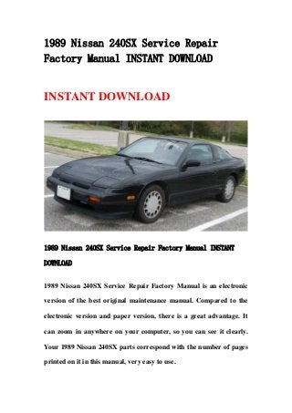 1989 Nissan 240SX Service Repair
Factory Manual INSTANT DOWNLOAD
INSTANT DOWNLOAD
1989 Nissan 240SX Service Repair Factory Manual INSTANT
DOWNLOAD
1989 Nissan 240SX Service Repair Factory Manual is an electronic
version of the best original maintenance manual. Compared to the
electronic version and paper version, there is a great advantage. It
can zoom in anywhere on your computer, so you can see it clearly.
Your 1989 Nissan 240SX parts correspond with the number of pages
printed on it in this manual, very easy to use.
 