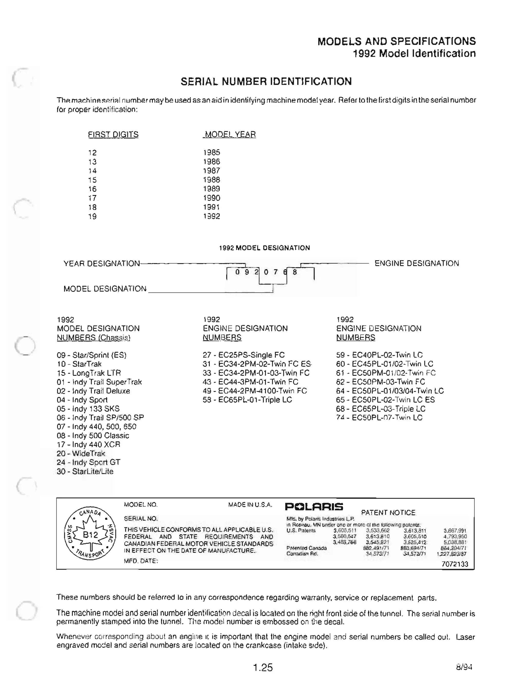 MODELS AND SPECIFICATIONS
1992 Model Identification
SERIAL NUMBER IDENTIFICATION
The machine serial number may be used as an aid in identifying machine model year. Refer to the first digits in the serial number
for proper identification:
FIRST DIGITS
12
13
14
15
16
17
18
19
MODEL YEAR
1985
1986
1987
1988
1989
1990
1991
1992
1992 MODEL DESIGNATION
YEAR DESIGNATION--------;:::::::;:=:JI~ ENGINE DESIGNATION
I 0 9 21 0 7 ~. 8
MODEL DESIGNATION _ _ _ _______----'
1992
MODEL DESIGNATION
NUMBERS (Chassis)
09 - Star/Sprint (ES)
10- StarTrak
15 - LongTrak LTR
1992
ENGINE DESIGNATION
NUMBERS
27 - EC25PS-Single FC
31 - EC34-2PM-02-Twin FC ES
33 - EC34-2PM-01-03-Twin FC
43 - EC44-3PM-01 -Twin FC
1992
ENGINE DESIGNATION
NUMBERS
59 - EC40PL-02-Twin LC
60 - EC45PL-01/02-Twin LC
61 - EC50PM-01/02-Twin FC
62 - EC50PM-03-Twin FC01 - Indy Trail SuperTrak
02 - Indy Trail Deluxe
04 - Indy Sport
05 - Indy 133 SKS
49 - EC44-2PM-4100-Twin FC
58 - EC65PL-01 -Triple LC
64 - EC50PL-01/03/04-Twin LC
65 - EC50PL-02-Twin LC ES
68 - EC65PL-03-Triple LC
06 - Indy Trail SP/500 SP
07 - Indy 440, 500, 650
08 - Indy 500 Classic
17 - Indy 440 XCR
20 - WideTrak
24 - Indy Sport GT
30 - StarLite/Lite
74 - EC50PL-07-Twin LC
MODEL NO. MADE IN U.S.A. PCLFlRIS
PATENT NOTICE
SERIAL NO.
THIS VEHICLE CONFORMS TO ALL APPLICABLE U.S.
FEDERAL AND STATE REQUIREMENTS AND
CANADIAN FEDERAL MOTOR VEHICLE STANDARDS
IN EFFECT ON THE DATE OF MANUFACTURE.
MFD. DATE:
MId. by Polaris Industries L.P.
in Roseau, MN under one or more 01the following patents:
U.S. Patents 3,605,511 3,533,662 3,613.811
3,580,647 3,613,810 3,605,510
3,483,766 3.545,821 3,525,412
Patented Canada 882,49tf71 883,694f71
Canadian Rd. 34,573f71 34,572f71
These numbers should be referred to in any correspondence regarding warranty, service or replacement parts.
3,867,991
4,793,950
5,038,881
S64,394f71
1.227,823/87
7072133
The machine model and serial number identification decal is located on the right front side of the tunnel. The serial number is
permanently stamped into the tunnel. The model number is embossed on the decal.
Whenever corresponding about an engine it is important that the engine model and serial numbers be called out. Laser
engraved model and serial numbers are located on the crankcase (intake side).
1.25 8/94
 