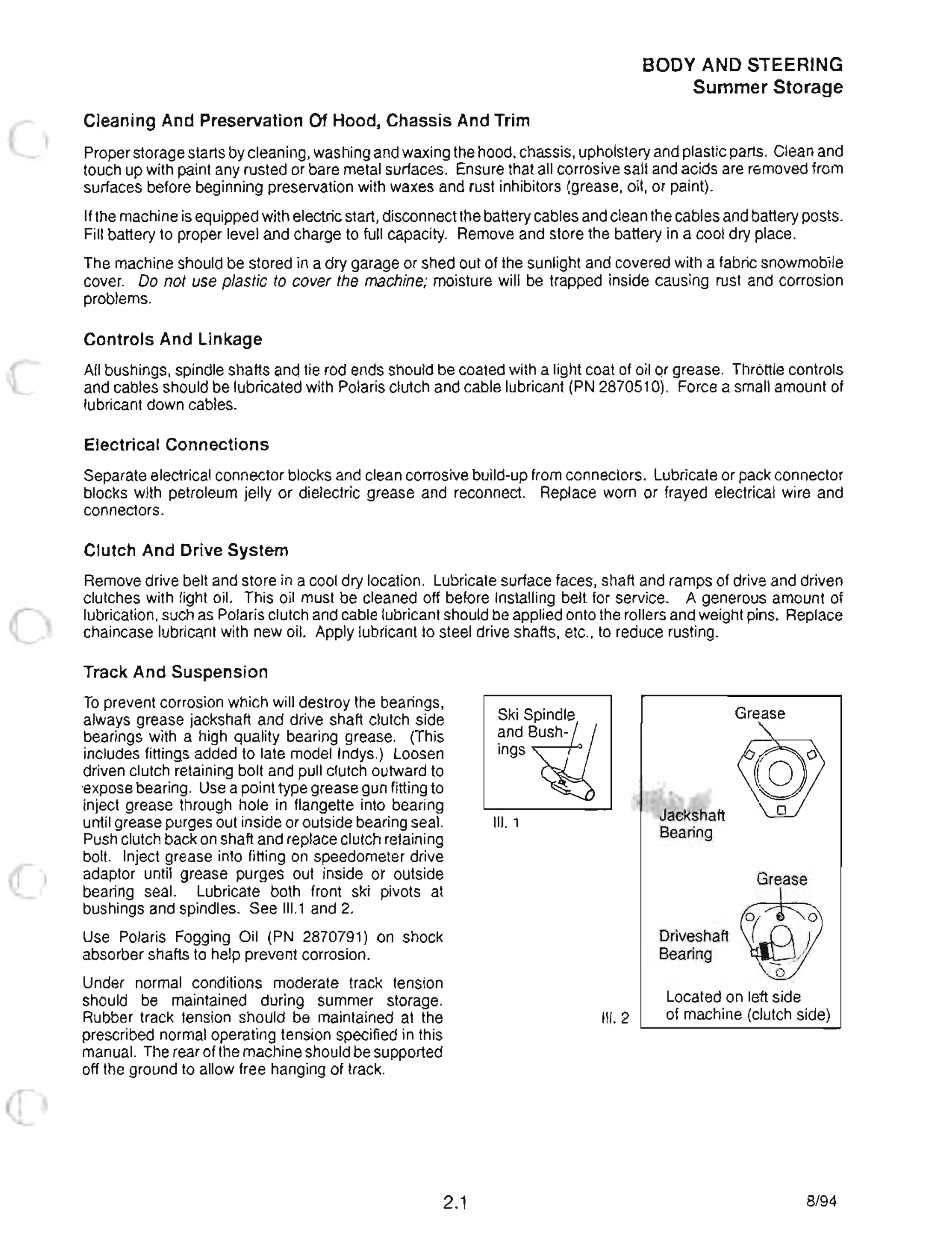 Cleaning And Preservation Of Hood, Chassis And Trim
BODY AND STEERING
Summer Storage
Proper storage starts by cleaning, washing and waxing the hood, chassis, upholstery and plastiC parts. Clean and
touch up with paint any rusted or bare metal surfaces. Ensure that all corrosive salt and acids are removed from
surfaces before beginning preservation with waxes and rust inhibitors (grease, oil, or paint).
Ifthe machine is equipped with electric start, disconnectthe battery cables and clean the cables and battery posts.
Fill battery to proper level and charge to full capacity. Remove and store the battery in a cool dry place.
The machine should be stored in a dry garage or shed out of the sunlight and covered with a fabric snowmobile
cover. Do not use plastiC to cover the machine; moisture will be trapped inside causing rust and corrosion
problems.
Controls And Linkage
All bushings, spindle shafts and tie rod ends should be coated with a light coat of oil or grease. Throttle controls
and cables should be lubricated with Polaris clutch and cable lubricant (PN 2870510). Force a small amount of
lubricant down cables.
Electrical Connections
Separate electrical connector blocks and clean corrosive build-up from connectors. Lubricate or pack connector
blocks with petroleum jelly or dielectric grease and reconnect. Replace worn or frayed electrical wire and
connectors.
Clutch And Drive System
Remove drive belt and store in a cool dry location. Lubricate surface faces, shaft and ramps of drive and driven
clutches with light oil. This oil must be cleaned off before installing belt for service. A generous amount of
lubrication, such as Polaris clutch and cable lubricant should be applied onto the rollers and weight pins. Replace
chaincase lubricant with new oil. Apply lubricant to steel drive shafts, etc., to reduce rusting.
Track And Suspension
To prevent corrosion which will destroy the bearings,
always grease jackshaft and drive shaft clutch side
bearings with a high quality bearing grease. (This
includes fittings added to late model Indys.) Loosen
driven clutch retaining bolt and pull clutch outward to
expose bearing. Use a point type grease gun fitting to
inject grease through hole in flangette into bearing
until grease purges out inside or outside bearing seal.
Push clutch back on shaft and replace clutch retaining
bolt. Inject grease into fitting on speedometer drive
adaptor until grease purges out inside or outside
bearing seal. Lubricate both front ski pivots at
bushings and spindles. See 111.1 and 2.
Use Polaris Fogging Oil (PN 2870791) on shock
absorber shafts to help prevent corrosion.
Under normal conditions moderate track tension
should be maintained during summer storage.
Rubber track tension should be maintained at the
prescribed normal operating tension specified in this
manual. The rear of the machine should be supported
off the ground to allow free hanging of track.
2.1
Ski Spindle
~ndW/
Ings ~
III. 1
III. 2
Jackshaft
Bearing
Driveshaft
Bearing
Grease
Grease
W( 0
_Mo
Located on left side
of machine (clutch side)
8/94
 