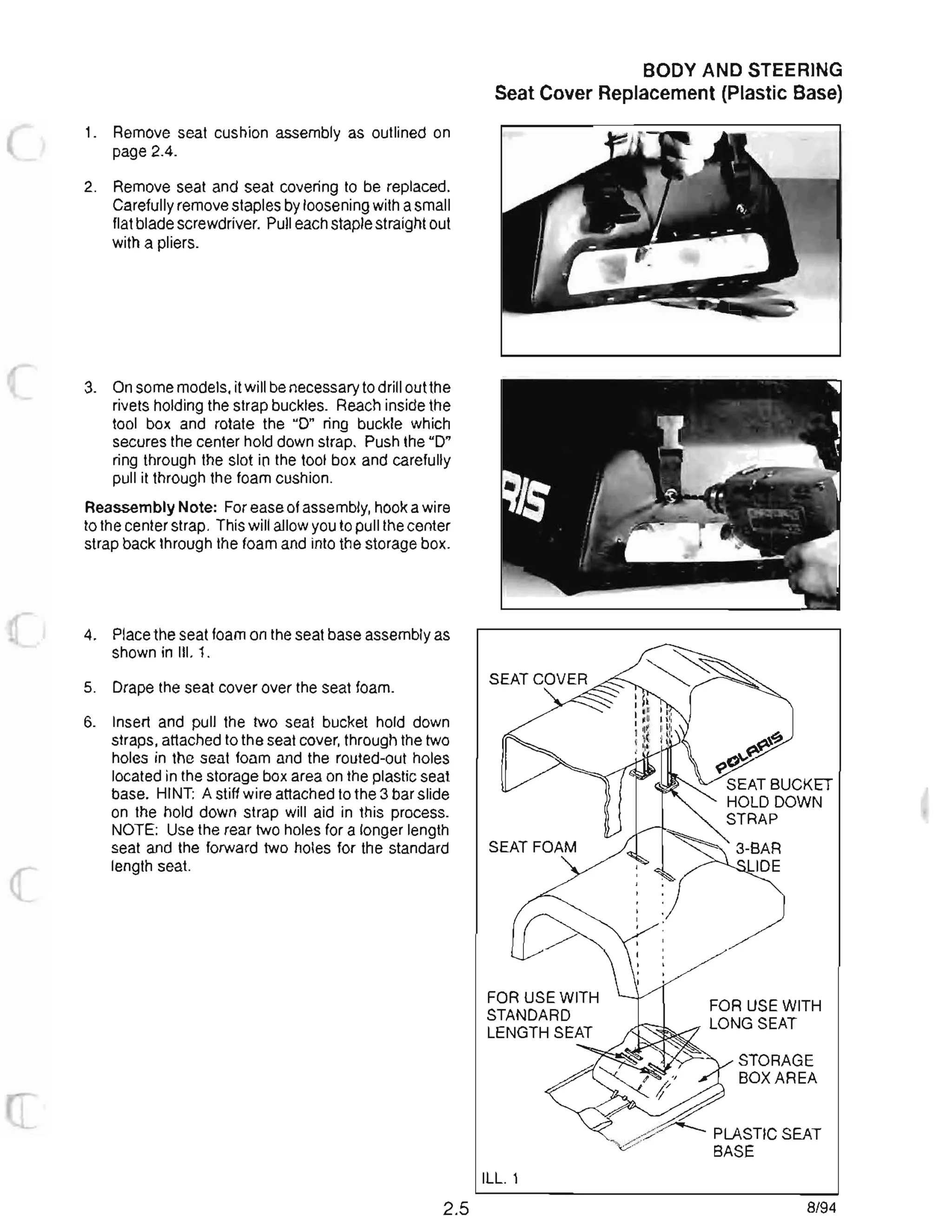 1. Remove seat cushion assembly as outlined on
page 2.4.
2. Remove seat and seat covering to be replaced.
Carefully remove staples by loosening with a small
flat blade screwdriver. Pull each staple straight out
with a pliers.
3. On some models, it will be necessary to drill out the
rivets holding the strap buckles. Reach inside the
tool box and rotate the 0 ring buckle which
secures the center hold down strap. Push the 0
ring through the slot in the tool box and carefully
pull it through the foam cushion.
Reassembly Note: For ease of assembly, hook a wire
to the center strap. This will allow you to pull the center
strap back through the foam and into the storage box.
4. Place the seat foam on the seat base assembly as
shown in III. 1.
5. Drape the seat cover over the seat foam.
6. Insert and pull the two seat bucket hold down
straps, attached to the seat cover, through the two
holes in the seat foam and the routed-out holes
located in the storage box area on the plastic seat
base. HINT: A stiff wire attached to the 3 bar slide
on the hold down strap will aid in this process.
NOTE: Use the rear two holes for a longer length
seat and the forward two holes for the standard
length seat.
2.5
BODY AND STEERING
Seat Cover Replacement (Plastic Base)
ILL. 1
~t?
o~~
SEAT BUCKET
HOLD DOWN
STRAP
FOR USE WITH
LONG SEAT
STORAGE
BOX AREA
PLASTIC SEAT
BASE
8/94
 