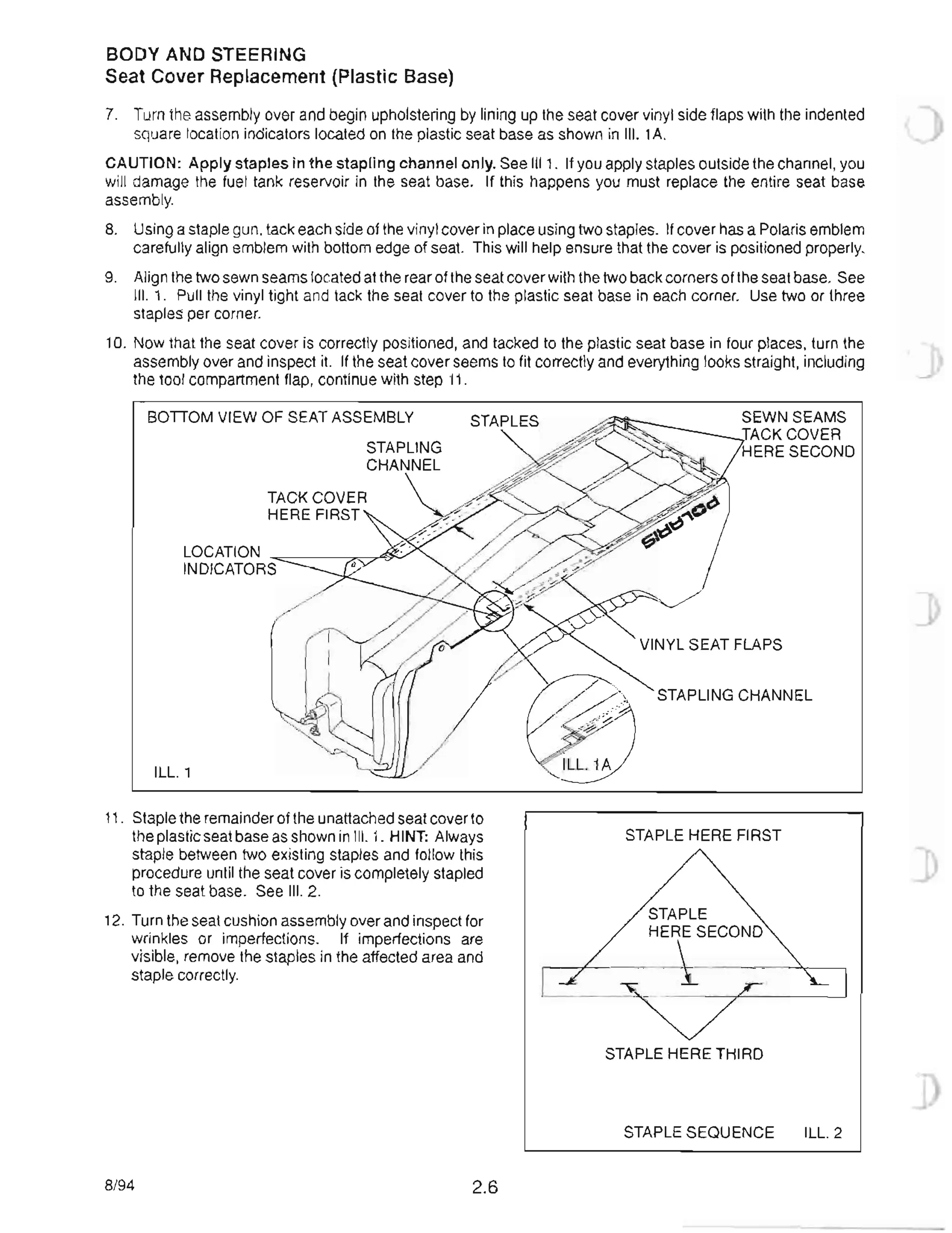 BODY AND STEERING
Seat Cover Replacement (Plastic Base)
7. Turn the assembly over and begin upholstering by lining up the seat cover vinyl side flaps with the indented
square location indicators located on the plastic seat base as shown in III. 1A.
CAUTION: Apply staples in the stapling channel only. See 1111 . If you apply staples outside the channel, you
will damage the fuel tank reservoir in the seat base. If this happens you must replace the entire seat base
assembly.
8. Using a staple gun, tack each side of the vinyl cover in place using two staples. If cover has a Polaris emblem
carefully align emblem with bottom edge of seat. This will help ensure that the cover is positioned properly.
9. Align the two sewn seams located at the rear of the seat cover with the two back corners of the seat base. See
III. 1. Pull the vinyl tight and tack the seat cover to the plastic seat base in each corner. Use two or three
staples per corner.
10. Now that the seat cover is correctly positioned, and tacked to the plastic seat base in four places, turn the ] )
assembly over and inspect it. If the seat cover seems to fit correctly and everything looks straight, including
the tool compartment flap, continue with step 11.
BonOM VIEW OF SEAT ASSEMBLY STAPLES
LOCATION --==-__---:':~~
INDICATORS
ILL. 1
11. Staple the remainder of the unattached seat cover to
the plastic seat base as shown in III. 1. HINT: Always
staple between two existing staples and follow this
procedure until the seat cover is completely stapled
to the seat base. See III. 2.
12. Turn the seat cushion assembly over and inspect for
wrinkles or imperfections. If imperfections are
visible, remove the staples in the affected area and
staple correctly.
8/94 2.6
SEWN SEAMS
TACK COVER
HERE SECOND
STAPLING CHANNEL
STAPLE HERE FIRST '
STAPLE
HERE SECOND
STAPLE HERE THIRD
STAPLE SEQUENCE ILL. 2
 