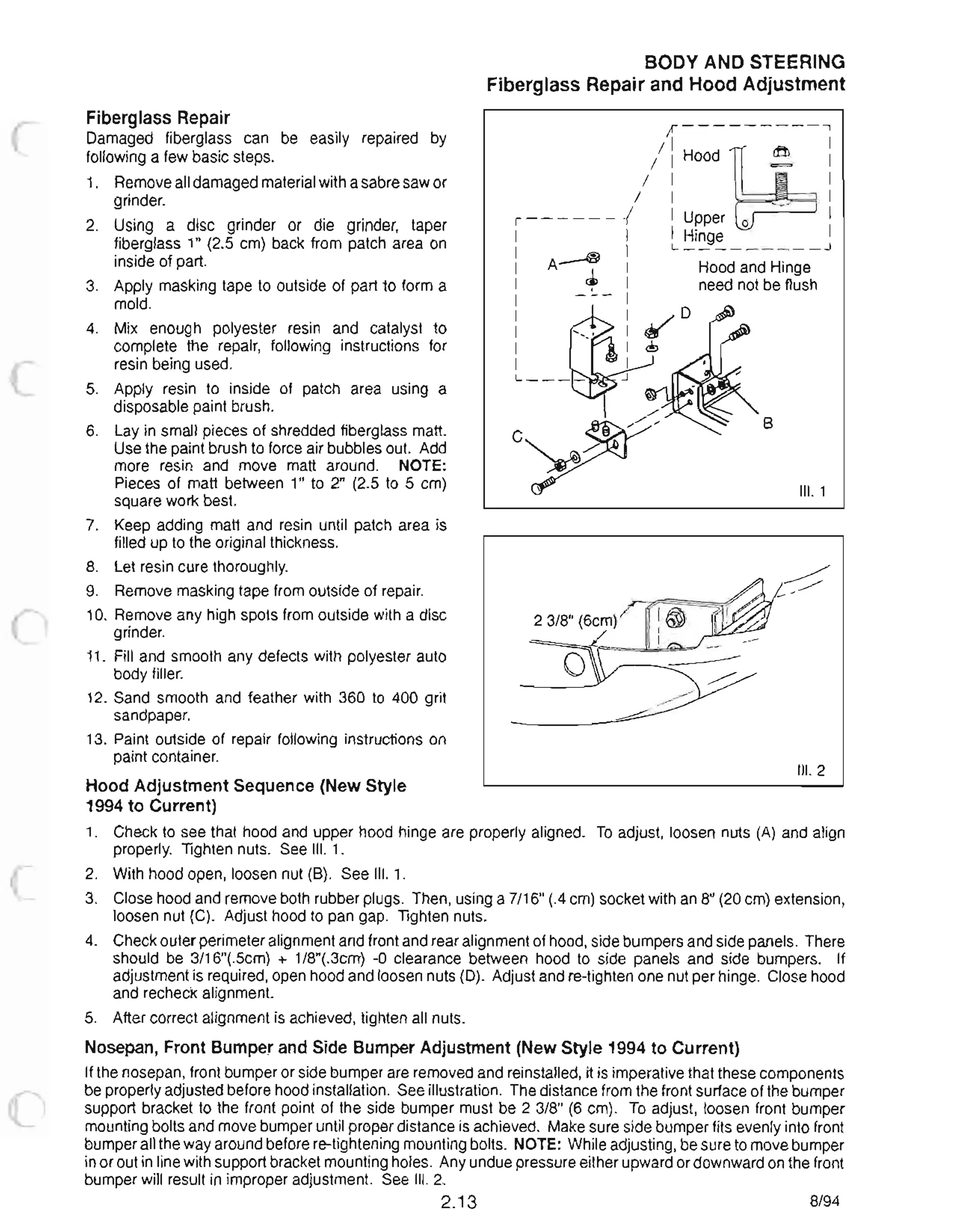 o
Fiberglass Repair
Damaged fiberglass can be easily repaired by
following a few basic steps.
1. Remove all damaged material with a sabre saw or
grinder.
2. Using a disc grinder or die grinder, taper
fiberglass 1 (2.5 cm) back from patch area on
inside of part.
3. Apply masking tape to outside of part to form a
mold.
4. Mix enough polyester resin and catalyst to
complete the repair, following instructions for
resin being used.
5. Apply resin to inside of patch area using a
disposable paint brush.
6. Lay in small pieces of shredded fiberglass matt.
Use the paint brush to force air bubbles out. Add
more resin and move matt around. NOTE:
Pieces of matt between 1 to 2 (2.5 to 5 cm)
square work best.
7. Keep adding matt and resin until patch area is
filled up to the original thickness.
8. Let resin cure thoroughly.
9. Remove masking tape from outside of repair.
10. Remove any high spots from outside with a disc
grinder.
11. Fill and smooth any defects with polyester auto
body filler.
12. Sand smooth and feather with 360 to 400 grit
sandpaper.
13. Paint outside of repair following instructions on
paint container.
Hood Adjustment Sequence (New Style
1994 to Current)
BODY AND STEERING
Fiberglass Repair and Hood Adjustment
;1 ----- --- -...,
/ I I
/ I HOOd~ 1/ I I
/ I I
, ------...,1 I Upper 0 '-' I
I I I Hinge II ~ I L _________ ..l
I A I I Hood and Hinge
I ~ I need not be flush
I - -- I
I I
I I
I I
I I
8
III. 1
III. 2
1. Check to see that hood and upper hood hinge are properly aligned. To adjust, loosen nuts (A) and align
properly. Tighten nuts. See III. 1.
2. With hood open, loosen nut (8). See III. 1.
3. Close hood and remove both rubber plugs. Then, using a 7/16 (.4 cm) socket with an 8 (20 cm) extension,
loosen nut (C). Adjust hood to pan gap. Tighten nuts.
4. Check outer perimeter alignment and front and rear alignment of hood, side bumpers and side panels. There
should be 3/16(.5cm) + 1/8(.3cm) -0 clearance between hood to side panels and side bumpers. If
adjustment is required, open hood and loosen nuts (D). Adjust and re-tighten one nut per hinge. Close hood
and recheck alignment. .
5. After correct alignment is achieved, tighten all nuts.
Nosepan, Front Bumper and Side Bumper Adjustment (New Style 1994 to Current)
If the nosepan, front bumper or side bumper are removed and reinstalled, it is imperative that these components
be properly adjusted before hood installation. See illustration. The distance from the front surface of the bumper
support bracket to the front point of the side bumper must be 2 3/8 (6 cm). To adjust, loosen front bumper
mounting bolts and move bumper until proper distance is achieved. Make sure side bumper fits evenly into front
bumper all the way around before re-tightening mounting bolts. NOTE: While adjusting, be sure to move bumper
in or out in line with support bracket mounting holes. Any undue pressure either upward or downward on the front
bumper will result in improper adjustment. See III. 2.
2.13 8/94
 
