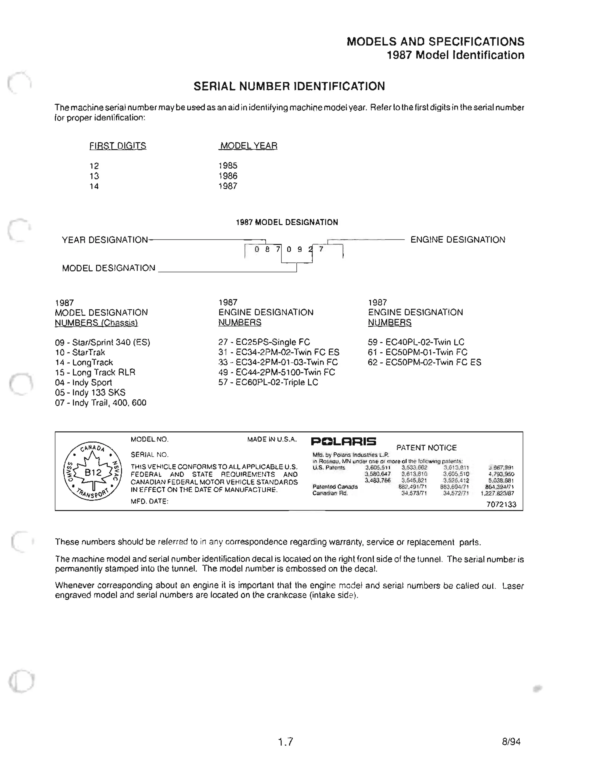 MODELS AND SPECIFICATIONS
1987 Model Identification
SERIAL NUMBER IDENTIFICATION
The machine serial number may be used as an aid in identifying machine model year. Referto the first digits in the serial number
for proper identification:
FIRST DIGITS
12
13
14
MODEL YEAR
1985
1986
1987
1987 MODEL DESIGNATION
YEAR DESIGNATIONI---------,:=:;:::J,I:--::l ENGINE DESIGNATION
I 0 8 710 9 17
MODEL DESIGNATION __________----'
1987
MODEL DESIGNATION
NUMBERS (Chassis)
09 - Star/Sprint 340 (ES)
10- StarTrak
1987
ENGINE DESIGNATION
NUMBERS
27 - EC25PS-Single FC
1987
ENGINE DESIGNATION
NUMBERS
59 - EC40PL-02-Twin LC
61 - EC50PM-01-Twin FC
14 - LongTrack
31 - EC34-2PM-02-Twin FC ES
33 - EC34-2PM-01 -03-Twin FC
49 - EC44-2PM-5100-Twin FC
57 - EC60PL-02-Triple LC
62 - EC50PM-02-Twin FC ES
15 - Long Track RLR
04 - Indy Sport
05 -Indy 133 SKS
07 - Indy Trail, 400, 600
MODEL NO. MADE IN U.S.A. PDLRRIS
PATENT NOTICE
SERIAL NO.
THIS VEHICLE CONFORMS TO ALL APPLICABLE u.s.
FEDERAL AND STATE REQUIREMENTS AND
CANADIAN FEDERAL MOTOR VEHICLE STANDARDS
IN EFFECT ON THE DATE OF MANUFACTURE.
MFD. DATE:
Mfd. by Polaris Industries loP.
in Roseau. MN under one or more of the following patents:
U.S. Patents 3.605.511 3.533.662 3.613.811
3.580.647 3.613.810 3.605.510
3.483.766 3.545.821 3.525.412
Patented Canada 882,491171 883.694f71
Canadian Rd. 34.573f71 34.572f71
These numbers should be referred to in any correspondence regarding warranty, service or replacement parts.
3.867.991
4.793.950
5.038.881
864.394171
1.227.823/87
7072133
The machine model and serial number identification decal is located on the right front side of the tunnel. The serial number is
permanently stamped into the tunnel. The model number is embossed on the decal.
Whenever corresponding about an engine it is important that the engine model and serial numbers be called out. Laser
engraved model and serial numbers are located on the crankcase (intake side).
1.7 8/94
 