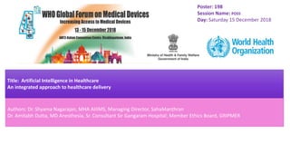 Poster: 198
Session Name: POS5
Day: Saturday 15 December 2018
Title: Artificial Intelligence in Healthcare
An integrated approach to healthcare delivery
Authors: Dr. Shyama Nagarajan, MHA AIIIMS, Managing Director, SahaManthran
Dr. Amitabh Dutta, MD Anesthesia, Sr. Consultant Sir Gangaram Hospital; Member Ethics Board, GRIPMER
 